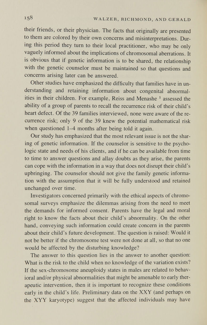 ^58 WALZER, RICHMOND, AND GERALD their friends, or their physician. The facts that originally are presented to them are colored by their own concerns and misinterpretations. Dur¬ ing this period they turn to their local practitioner, who may be only vaguely informed about the implications of chromosomal aberrations. It is obvious that if genetic information is to be shared, the relationship with the genetic counselor must be maintained so that questions and concerns arising later can be answered. Other studies have emphasized the difficulty that families have in un¬ derstanding and retaining information about congenital abnormal¬ ities in their children. For example, Reiss and Menashe ^ assessed the ability of a group of parents to recall the recurrence risk of their child's heart defect. Of the 39 families interviewed, none were aware of the re¬ currence risk; only 9 of the 39 knew the potential mathematical risk when questioned 1-4 months after being told it again. Our study has emphasized that the most relevant issue is not the shar¬ ing of genetic information. If the counselor is sensitive to the psycho¬ logic state and needs of his clients, and if he can be available from time to time to answer questions and allay doubts as they arise, the parents can cope with the information in a way that does not disrupt their child's upbringing. The counselor should not give the family genetic informa¬ tion with the assumption that it will be fully understood and retained unchanged over time. Investigators concerned primarily with the ethical aspects of chromo¬ somal surveys emphasize the dilemmas arising from the need to meet the demands for informed consent. Parents have the legal and moral right to know the facts about their child's abnormality. On the other hand, conveying such information could create concern in the parents about their child's future development. The question is raised: Would it not be better if the chromosome test were not done at all, so that no one would be affected by the disturbing knowledge? The answer to this question lies in the answer to another question: What is the risk to the child when no knowledge of the variation exists? If the sex-chromosome aneuploidy states in males are related to behav¬ ioral and/or physical abnormalities that might be amenable to early ther¬ apeutic intervention, then it is important to recognize these conditions early in the child's life. Preliminary data on the XXY (and perhaps on the XYY karyotype) suggest that the affected individuals may have