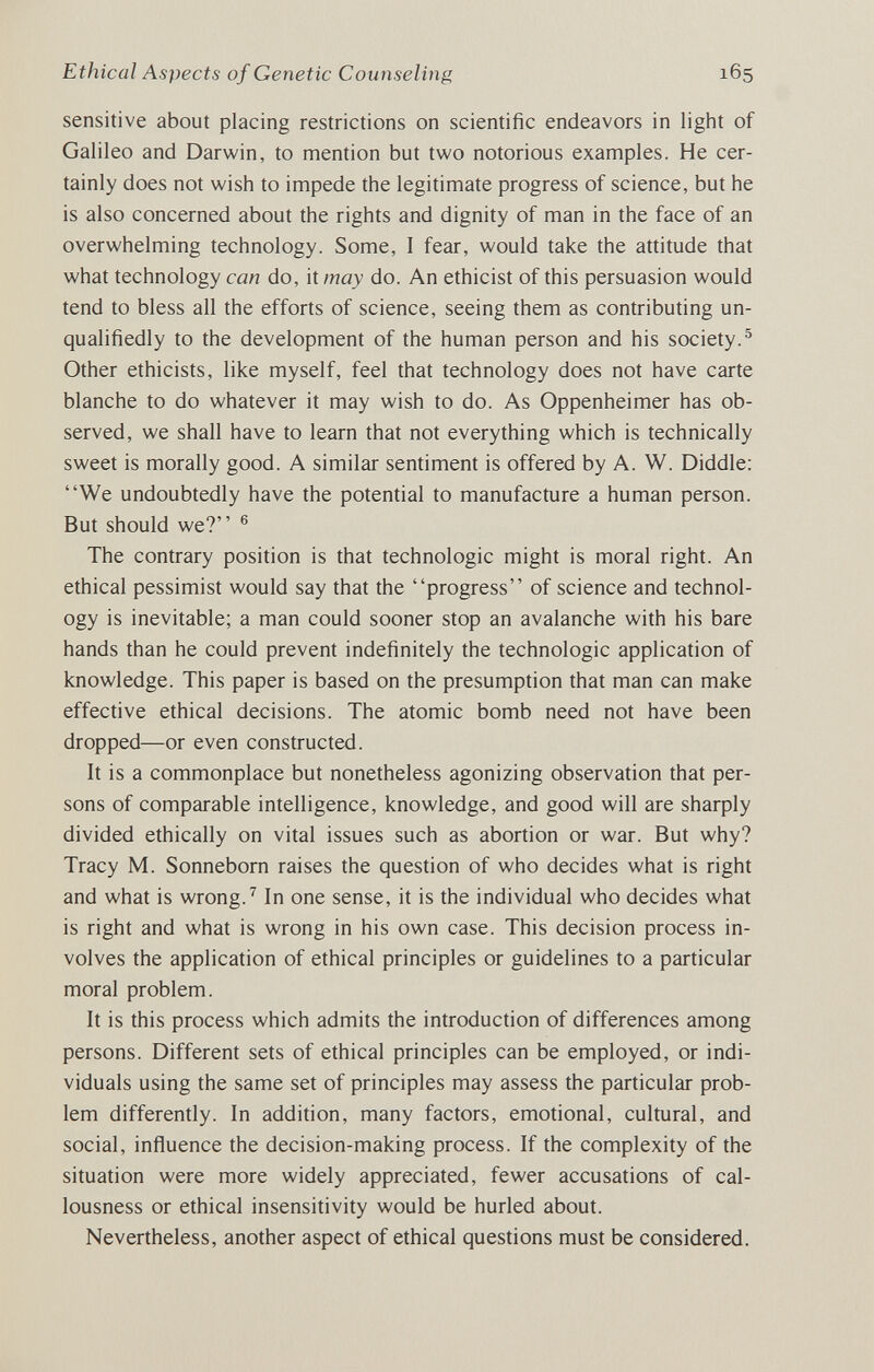 Ethical Aspects of Genetic Counseling 165 sensitive about placing restrictions on scientific endeavors in light of Galileo and Darwin, to mention but two notorious examples. He cer¬ tainly does not wish to impede the legitimate progress of science, but he is also concerned about the rights and dignity of man in the face of an overwhelming technology. Some, 1 fear, would take the attitude that what technology can do, it may do. An ethicist of this persuasion would tend to bless all the efforts of science, seeing them as contributing un¬ qualifiedly to the development of the human person and his society.^ Other ethicists, like myself, feel that technology does not have carte blanche to do whatever it may wish to do. As Oppenheimer has ob¬ served, we shall have to learn that not everything which is technically sweet is morally good. A similar sentiment is offered by A. W. Diddle: We undoubtedly have the potential to manufacture a human person. But should we? ® The contrary position is that technologic might is moral right. An ethical pessimist would say that the progress of science and technol¬ ogy is inevitable; a man could sooner stop an avalanche with his bare hands than he could prevent indefinitely the technologic application of knowledge. This paper is based on the presumption that man can make effective ethical decisions. The atomic bomb need not have been dropped—or even constructed. It is a commonplace but nonetheless agonizing observation that per¬ sons of comparable intelligence, knowledge, and good will are shaфly divided ethically on vital issues such as abortion or war. But why? Tracy M. Sonnebom raises the question of who decides what is right and what is wrong.^ In one sense, it is the individual who decides what is right and what is wrong in his own case. This decision process in¬ volves the application of ethical principles or guidelines to a particular moral problem. It is this process which admits the introduction of differences among persons. Different sets of ethical principles can be employed, or indi¬ viduals using the same set of principles may assess the particular prob¬ lem differently. In addition, many factors, emotional, cultural, and social, influence the decision-making process. If the complexity of the situation were more widely appreciated, fewer accusations of cal¬ lousness or ethical insensitivity would be hurled about. Nevertheless, another aspect of ethical questions must be considered.