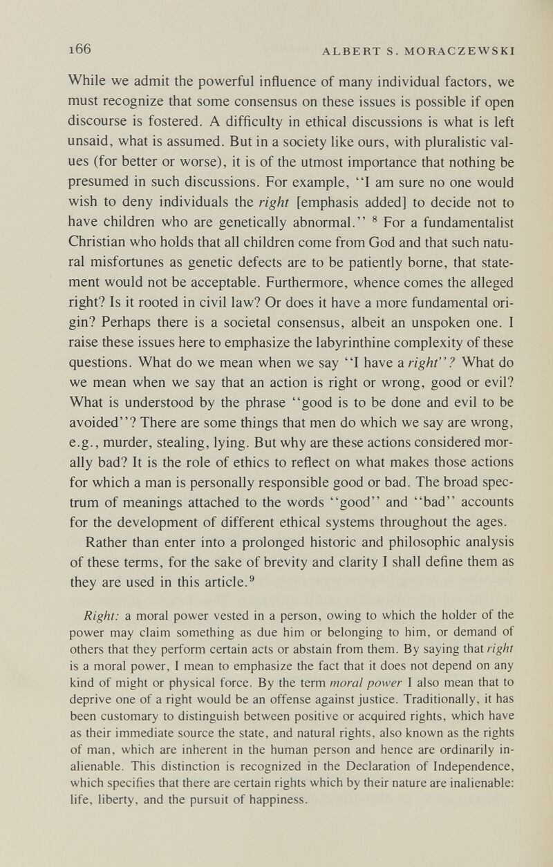 166 ALBERT S. MORACZEWSKI While we admit the powerful influence of many individual factors, we must recognize that some consensus on these issues is possible if open discourse is fostered. A difficulty in ethical discussions is what is left unsaid, what is assumed. But in a society like ours, with pluralistic val¬ ues (for better or worse), it is of the utmost importance that nothing be presumed in such discussions. For example, I am sure no one would wish to deny individuals the right [emphasis added] to decide not to have children who are genetically abnormal. ® For a fundamentalist Christian who holds that all children come from God and that such natu¬ ral misfortunes as genetic defects are to be patiently borne, that state¬ ment would not be acceptable. Furthermore, whence comes the alleged right? Is it rooted in civil law? Or does it have a more fundamental ori¬ gin? Perhaps there is a societal consensus, albeit an unspoken one. I raise these issues here to emphasize the labyrinthine complexity of these questions. What do we mean when we say I have a right? What do we mean when we say that an action is right or wrong, good or evil? What is understood by the phrase good is to be done and evil to be avoided? There are some things that men do which we say are wrong, e.g., murder, stealing, lying. But why are these actions considered mor¬ ally bad? It is the role of ethics to reflect on what makes those actions for which a man is personally responsible good or bad. The broad spec¬ trum of meanings attached to the words good and bad accounts for the development of different ethical systems throughout the ages. Rather than enter into a prolonged historic and philosophic analysis of these terms, for the sake of brevity and clarity I shall define them as they are used in this article.^ Right: a moral power vested in a person, owing to which the holder of the power may claim something as due him or belonging to him, or demand of others that they perform certain acts or abstain from them. By saying that right is a moral power, I mean to emphasize the fact that it does not depend on any kind of might or physical force. By the term moral power I also mean that to deprive one of a right would be an offense against justice. Traditionally, it has been customary to distinguish between positive or acquired rights, which have as their immediate source the state, and natural rights, also known as the rights of man, which are inherent in the human person and hence are ordinarily in¬ alienable. This distinction is recognized in the Declaration of Independence, which specifies that there are certain rights which by their nature are inalienable: life, liberty, and the pursuit of happiness.