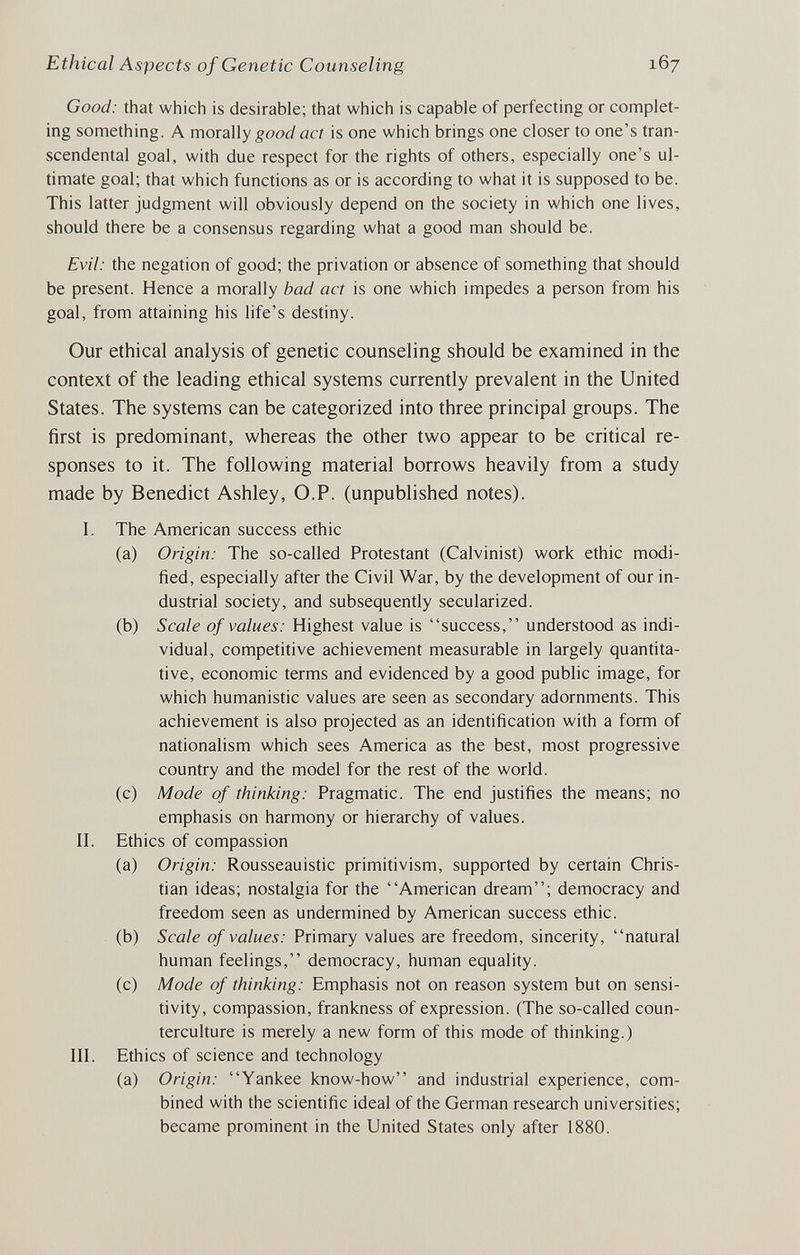 Ethical Aspects of Genetic Counseling 167 Good: that which is desirable; that which is capable of perfecting or complet¬ ing something. A morally good act is one which brings one closer to one's tran¬ scendental goal, with due respect for the rights of others, especially one's ul¬ timate goal; that which functions as or is according to what it is supposed to be. This latter judgment will obviously depend on the society in which one lives, should there be a consensus regarding what a good man should be. Evil: the negation of good; the privation or absence of something that should be present. Hence a morally bad act is one which impedes a person from his goal, from attaining his life's destiny. Our ethical analysis of genetic counseling should be examined in the context of the leading ethical systems currently prevalent in the United States. The systems can be categorized into three principal groups. The first is predominant, whereas the other two appear to be critical re¬ sponses to it. The following material borrows heavily from a study made by Benedict Ashley, O.P. (unpublished notes). I. The American success ethic (a) Origin: The so-called Protestant (Calvinist) work ethic modi¬ fied, especially after the Civil War, by the development of our in¬ dustrial society, and subsequently secularized. (b) Scale of values: Highest value is success, understood as indi¬ vidual, competitive achievement measurable in largely quantita¬ tive, economic terms and evidenced by a good public image, for which humanistic values are seen as secondary adornments. This achievement is also projected as an identification with a form of nationalism which sees America as the best, most progressive country and the model for the rest of the world. (c) Mode of thinking: Pragmatic. The end justifies the means; no emphasis on harmony or hierarchy of values. II. Ethics of compassion (a) Origin: Rousseauistic primitivism, supported by certain Chris¬ tian ideas; nostalgia for the American dream; democracy and freedom seen as undermined by American success ethic. (b) Scale of values: Primary values are freedom, sincerity, natural human feelings, democracy, human equality. (c) Mode of thinking: Emphasis not on reason system but on sensi¬ tivity, compassion, frankness of expression. (The so-called coun¬ terculture is merely a new form of this mode of thinking.) III. Ethics of science and technology (a) Origin: Yankee know-how and industrial experience, com¬ bined with the scientific ideal of the German research universities; became prominent in the United States only after 1880.