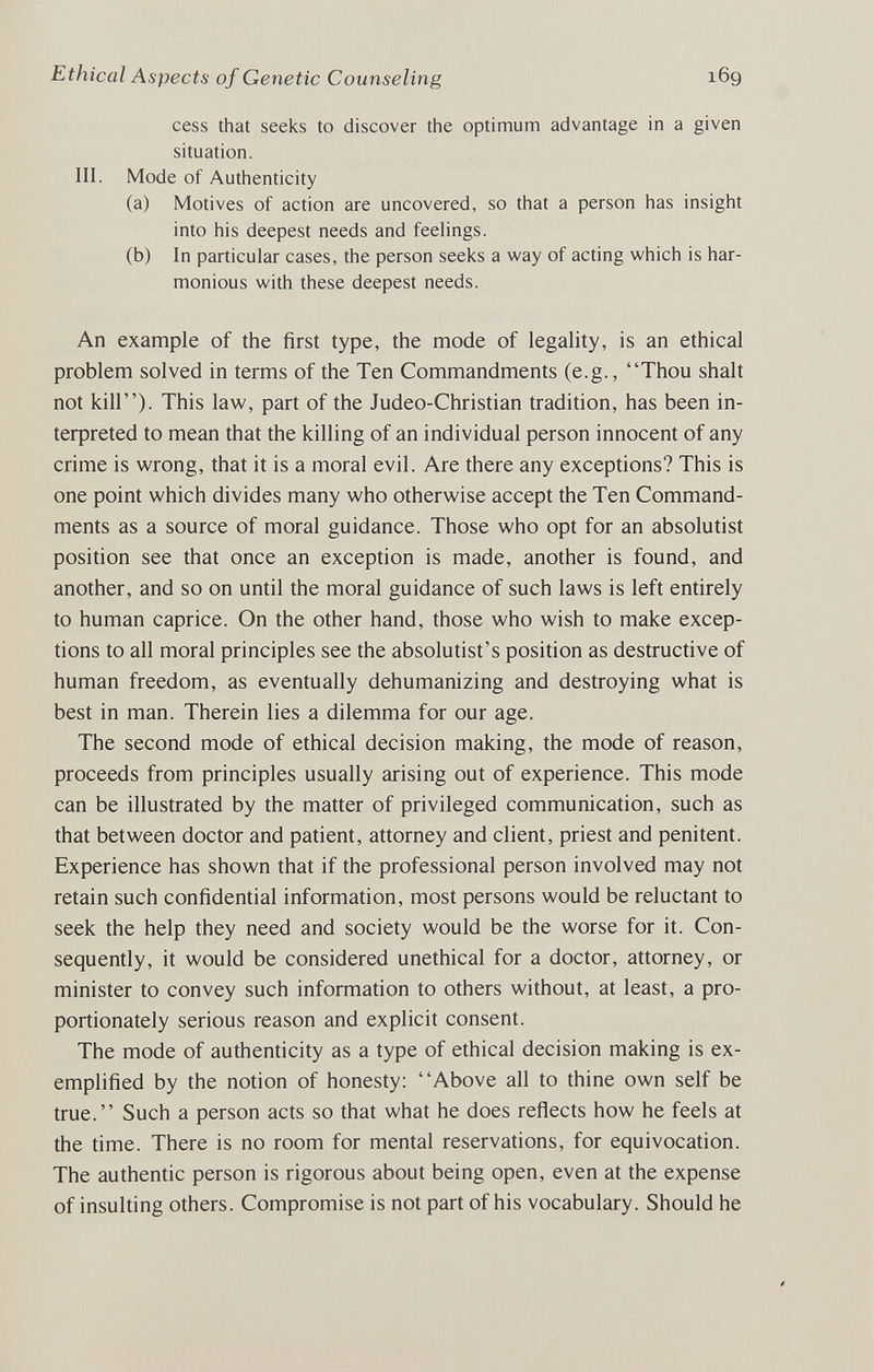 Ethical Aspects of Genetic Counseling 169 cess that seeks to discover the optimum advantage in a given situation. III. Mode of Authenticity (a) Motives of action are uncovered, so that a person has insight into his deepest needs and feelings. (b) In particular cases, the person seeks a way of acting which is har¬ monious with these deepest needs. An example of the first type, the mode of legality, is an ethical problem solved in terms of the Ten Commandments (e.g., Thou shalt not kill). This law, part of the Judeo-Christian tradition, has been in¬ terpreted to mean that the killing of an individual person innocent of any crime is wrong, that it is a moral evil. Are there any exceptions? This is one point which divides many who otherwise accept the Ten Command¬ ments as a source of moral guidance. Those who opt for an absolutist position see that once an exception is made, another is found, and another, and so on until the moral guidance of such laws is left entirely to human caprice. On the other hand, those who wish to make excep¬ tions to all moral principles see the absolutist's position as destructive of human freedom, as eventually dehumanizing and destroying what is best in man. Therein lies a dilemma for our age. The second mode of ethical decision making, the mode of reason, proceeds from principles usually arising out of experience. This mode can be illustrated by the matter of privileged communication, such as that between doctor and patient, attorney and client, priest and penitent. Experience has shown that if the professional person involved may not retain such confidential information, most persons would be reluctant to seek the help they need and society would be the worse for it. Con¬ sequently, it would be considered unethical for a doctor, attorney, or minister to convey such information to others without, at least, a pro¬ portionately serious reason and explicit consent. The mode of authenticity as a type of ethical decision making is ex¬ emplified by the notion of honesty: Above all to thine own self be true. Such a person acts so that what he does reflects how he feels at the time. There is no room for mental reservations, for equivocation. The authentic person is rigorous about being open, even at the expense of insulting others. Compromise is not part of his vocabulary. Should he