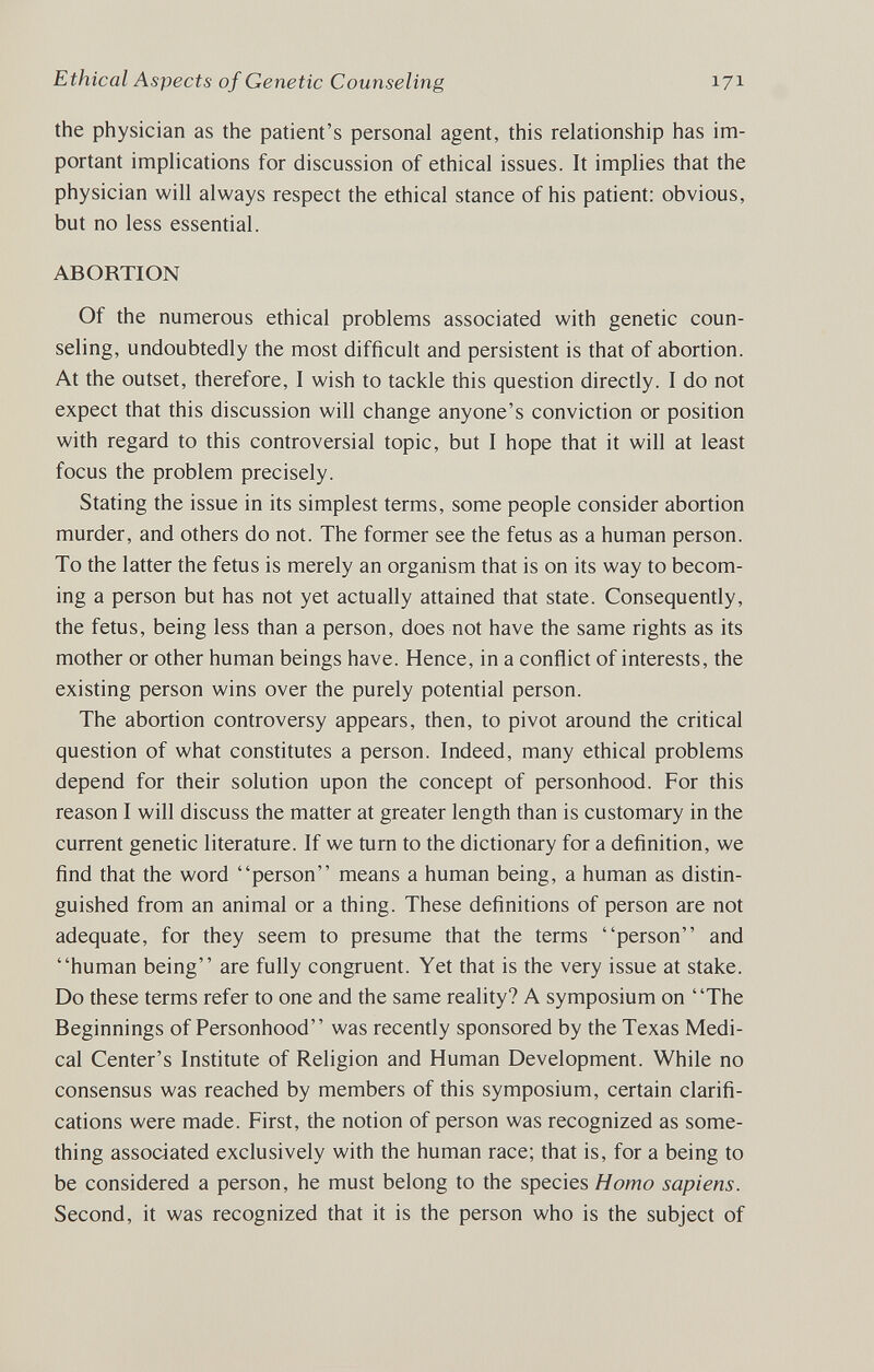 Ethical Aspects of Genetic Counseling 171 the physician as the patient's personal agent, this relationship has im¬ portant implications for discussion of ethical issues. It implies that the physician will always respect the ethical stance of his patient; obvious, but no less essential. ABORTION Of the numerous ethical problems associated with genetic coun¬ seling, undoubtedly the most difficult and persistent is that of abortion. At the outset, therefore, I wish to tackle this question directly. I do not expect that this discussion will change anyone's conviction or position with regard to this controversial topic, but I hope that it will at least focus the problem precisely. Stating the issue in its simplest terms, some people consider abortion murder, and others do not. The former see the fetus as a human person. To the latter the fetus is merely an organism that is on its way to becom¬ ing a person but has not yet actually attained that state. Consequently, the fetus, being less than a person, does not have the same rights as its mother or other human beings have. Hence, in a conflict of interests, the existing person wins over the purely potential person. The abortion controversy appears, then, to pivot around the critical question of what constitutes a person. Indeed, many ethical problems depend for their solution upon the concept of personhood. For this reason I will discuss the matter at greater length than is customary in the current genetic literature. If we turn to the dictionary for a definition, we find that the word person means a human being, a human as distin¬ guished from an animal or a thing. These definitions of person are not adequate, for they seem to presume that the terms person and human being are fully congruent. Yet that is the very issue at stake. Do these terms refer to one and the same reality? A symposium on The Beginnings of Personhood was recently sponsored by the Texas Medi¬ cal Center's Institute of Religion and Human Development. While no consensus was reached by members of this symposium, certain clarifi¬ cations were made. First, the notion of person was recognized as some¬ thing associated exclusively with the human race; that is, for a being to be considered a person, he must belong to the species Homo sapiens. Second, it was recognized that it is the person who is the subject of