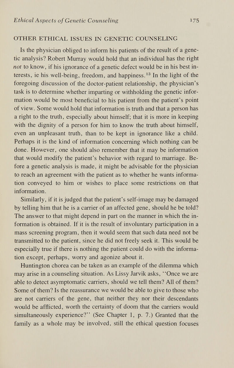 Ethical Aspects of Genetic Counseling 175 OTHER ETHICAL ISSUES IN GENETIC COUNSELING Is the physician obliged to inform his patients of the result of a gene¬ tic analysis? Robert Murray would hold that an individual has the right not to know, if his ignorance of a genetic defect would be in his best in¬ terests, ie his well-being, freedom, and happiness.In the light of the foregoing discussion of the doctor-patient relationship, the physician's task is to determine whether imparting or withholding the genetic infor¬ mation would be most beneficial to his patient from the patient's point of view. Some would hold that information is truth and that a person has a right to the truth, especially about himself; that it is more in keeping with the dignity of a person for him to know the truth about himself, even an unpleasant truth, than to be kept in ignorance like a child. Perhaps it is the kind of information concerning which nothing can be done. However, one should also remember that it may be information that would modify the patient's behavior with regard to marriage. Be¬ fore a genetic analysis is made, it might be advisable for the physician to reach an agreement with the patient as to whether he wants informa¬ tion conveyed to him or wishes to place some restrictions on that information. Similarly, if it is judged that the patient's self-image may be damaged by telling him that he is a carrier of an affected gene, should he be told? The answer to that might depend in part on the manner in which the in¬ formation is obtained. If it is the result of involuntary participation in a mass screening program, then it would seem that such data need not be transmitted to the patient, since he did not freely seek it. This would be especially true if there is nothing the patient could do with the informa¬ tion except, perhaps, worry and agonize about it. Huntington chorea can be taken as an example of the dilemma which may arise in a counseling situation. As Lissy Jarvik asks, Once we are able to detect asymptomatic carriers, should we tell them? All of them? Some of them? Is the reassurance we would be able to give to those who are not carriers of the gene, that neither they nor their descendants would be afflicted, worth the certainty of doom that the carriers would simultaneously experience? (See Chapter 1, p. 7.) Granted that the family as a whole may be involved, still the ethical question focuses