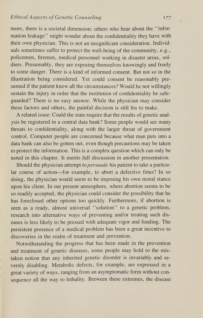 Ethical Aspects of Genetic Counseling 177 more, there is a societal dimension: others who hear about the infor¬ mation leakage might wonder about the confidentiality they have with their own physician. This is not an insignificant consideration. Individ¬ uals sometimes suffer to protect the well-being of the community, e.g., policemen, firemen, medical personnel working in disaster areas, sol¬ diers. Presumably, they are exposing themselves knowingly and freely to some danger. There is a kind of informed consent. But not so in the illustration being considered. Yet could consent be reasonably pre¬ sumed if the patient knew all the circumstances? Would he not willingly sustain the injury in order that the institution of confidentiality be safe¬ guarded? There is no easy answer. While the physician may consider these factors and others, the painful decision is still his to make. A related issue: Could the state require that the results of genetic anal¬ ysis be registered in a central data bank? Some people would see many threats to confidentiality, along with the larger threat of government control. Computer people are concerned because what man puts into a data bank can also be gotten out, even though precautions may be taken to protect the information. This is a complex question which can only be noted in this chapter. It merits full discussion in another presentation. Should the physician attempt io persuade his patient to take a particu¬ lar course of action—for example, to abort a defective fetus? In so doing, the physician would seem to be imposing his own moral stance upon his client. In our present atmosphere, where abortion seems to be so readily accepted, the physician could consider the possibility that he has foreclosed other options too quickly. Furthermore, if abortion is seen as a ready, almost universal solution to a genetic problem, research into alternative ways of preventing and/or treating such dis¬ eases is less likely to be pressed with adequate vigor and funding. The persistent presence of a medical problem has been a great incentive to discoveries in the realm of treatment and prevention. Notwithstanding the progress that has been made in the prevention and treatment of genetic diseases, some people may hold to the mis¬ taken notion that any inherited genetic disorder is invariably and se¬ verely disabling. Metabolic defects, for example, are expressed in a great variety of ways, ranging from an asymptomatic form without con¬ sequence all the way to lethality. Between these extremes, the disease