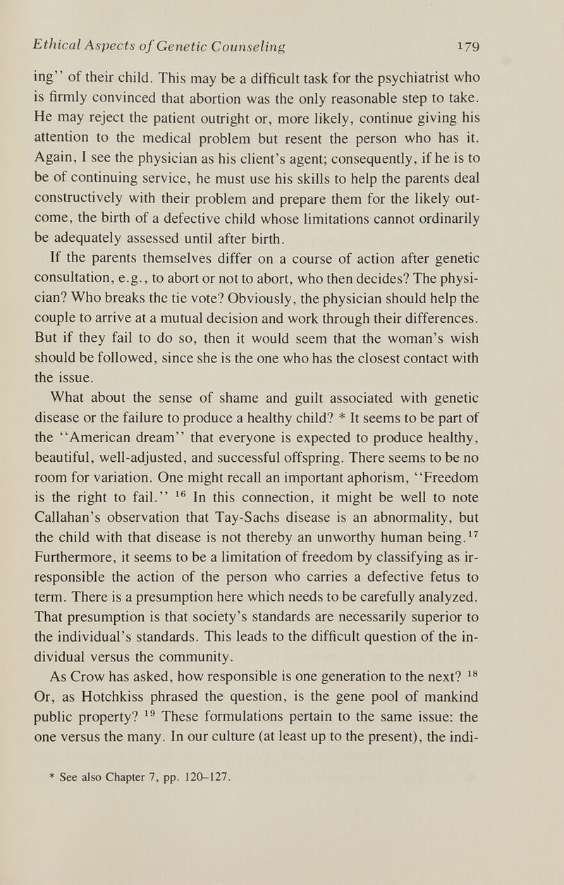 Ethical Aspects of Genetic Counseling 179 ing of their child. This may be a difficult task for the psychiatrist who is firmly convinced that abortion was the only reasonable step to take. He may reject the patient outright or, more likely, continue giving his attention to the medical problem but resent the person who has it. Again, I see the physician as his client's agent; consequently, if he is to be of continuing service, he must use his skills to help the parents deal constructively with their problem and prepare them for the likely out¬ come, the birth of a defective child whose limitations cannot ordinarily be adequately assessed until after birth. If the parents themselves differ on a course of action after genetic consultation, e.g., to abort or not to abort, who then decides? The physi¬ cian? Who breaks the tie vote? Obviously, the physician should help the couple to arrive at a mutual decision and work through their differences. But if they fail to do so, then it would seem that the woman's wish should be followed, since she is the one who has the closest contact with the issue. What about the sense of shame and guilt associated with genetic disease or the failure to produce a healthy child? * It seems to be part of the American dream that everyone is expected to produce healthy, beautiful, well-adjusted, and successful offspring. There seems to be no room for variation. One might recall an important aphorism, Freedom is the right to fail. In this connection, it might be well to note Callahan's observation that Tay-Sachs disease is an abnormality, but the child with that disease is not thereby an unworthy human being. Furthermore, it seems to be a limitation of freedom by classifying as ir¬ responsible the action of the person who carries a defective fetus to term. There is a presumption here which needs to be carefully analyzed. That presumption is that society's standards are necessarily superior to the individual's standards. This leads to the difficult question of the in¬ dividual versus the community. As Crow has asked, how responsible is one generation to the next? Or, as Hotchkiss phrased the question, is the gene pool of mankind public property? These formulations pertain to the same issue: the one versus the many. In our culture (at least up to the present), the indi- * See also Chapter 7, pp. 120-127.