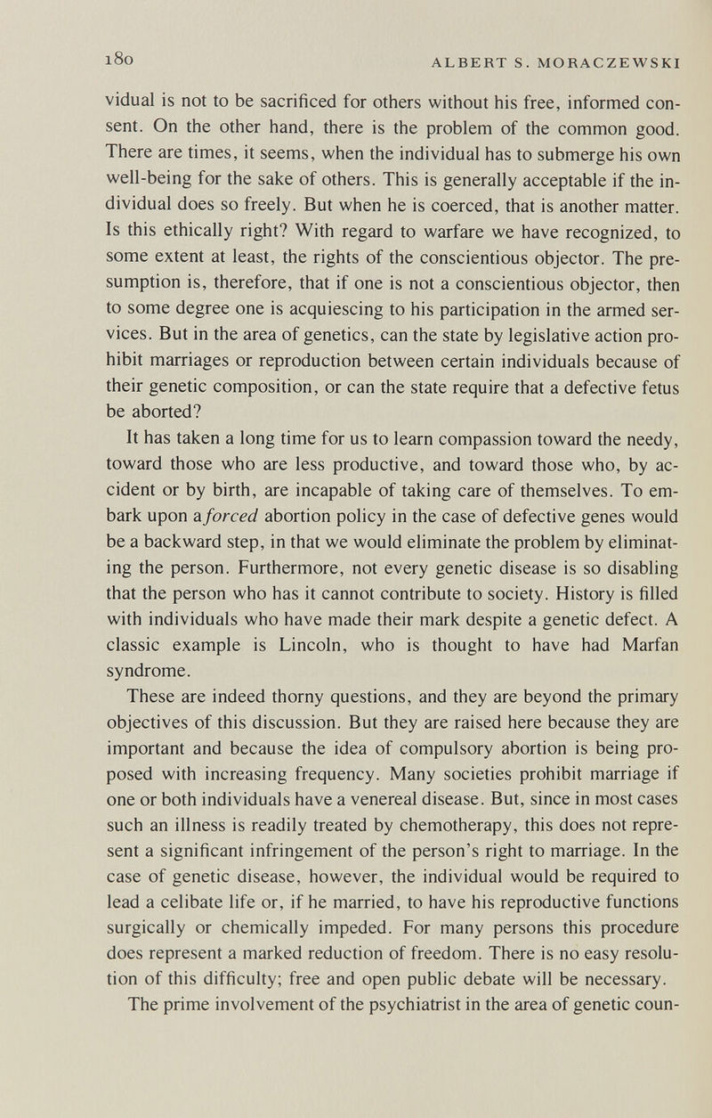 l8o ALBERT S. MORACZEWSKI vidual is not to be sacrificed for others without his free, informed con¬ sent. On the other hand, there is the problem of the common good. There are times, it seems, when the individual has to submerge his own well-being for the sake of others. This is generally acceptable if the in¬ dividual does so freely. But when he is coerced, that is another matter. Is this ethically right? With regard to warfare we have recognized, to some extent at least, the rights of the conscientious objector. The pre¬ sumption is, therefore, that if one is not a conscientious objector, then to some degree one is acquiescing to his participation in the armed ser¬ vices. But in the area of genetics, can the state by legislative action pro¬ hibit marriages or reproduction between certain individuals because of their genetic composition, or can the state require that a defective fetus be aborted? It has taken a long time for us to learn compassion toward the needy, toward those who are less productive, and toward those who, by ac¬ cident or by birth, are incapable of taking care of themselves. To em¬ bark upon ?L forced abortion policy in the case of defective genes would be a backward step, in that we would eliminate the problem by eliminat¬ ing the person. Furthermore, not every genetic disease is so disabling that the person who has it cannot contribute to society. History is filled with individuals who have made their mark despite a genetic defect. A classic example is Lincoln, who is thought to have had Marfan syndrome. These are indeed thorny questions, and they are beyond the primary objectives of this discussion. But they are raised here because they are important and because the idea of compulsory abortion is being pro¬ posed with increasing frequency. Many societies prohibit marriage if one or both individuals have a venereal disease. But, since in most cases such an illness is readily treated by chemotherapy, this does not repre¬ sent a significant infringement of the person's right to marriage. In the case of genetic disease, however, the individual would be required to lead a celibate life or, if he married, to have his reproductive functions surgically or chemically impeded. For many persons this procedure does represent a marked reduction of freedom. There is no easy resolu¬ tion of this difficulty; free and open public debate will be necessary. The prime involvement of the psychiatrist in the area of genetic coun-