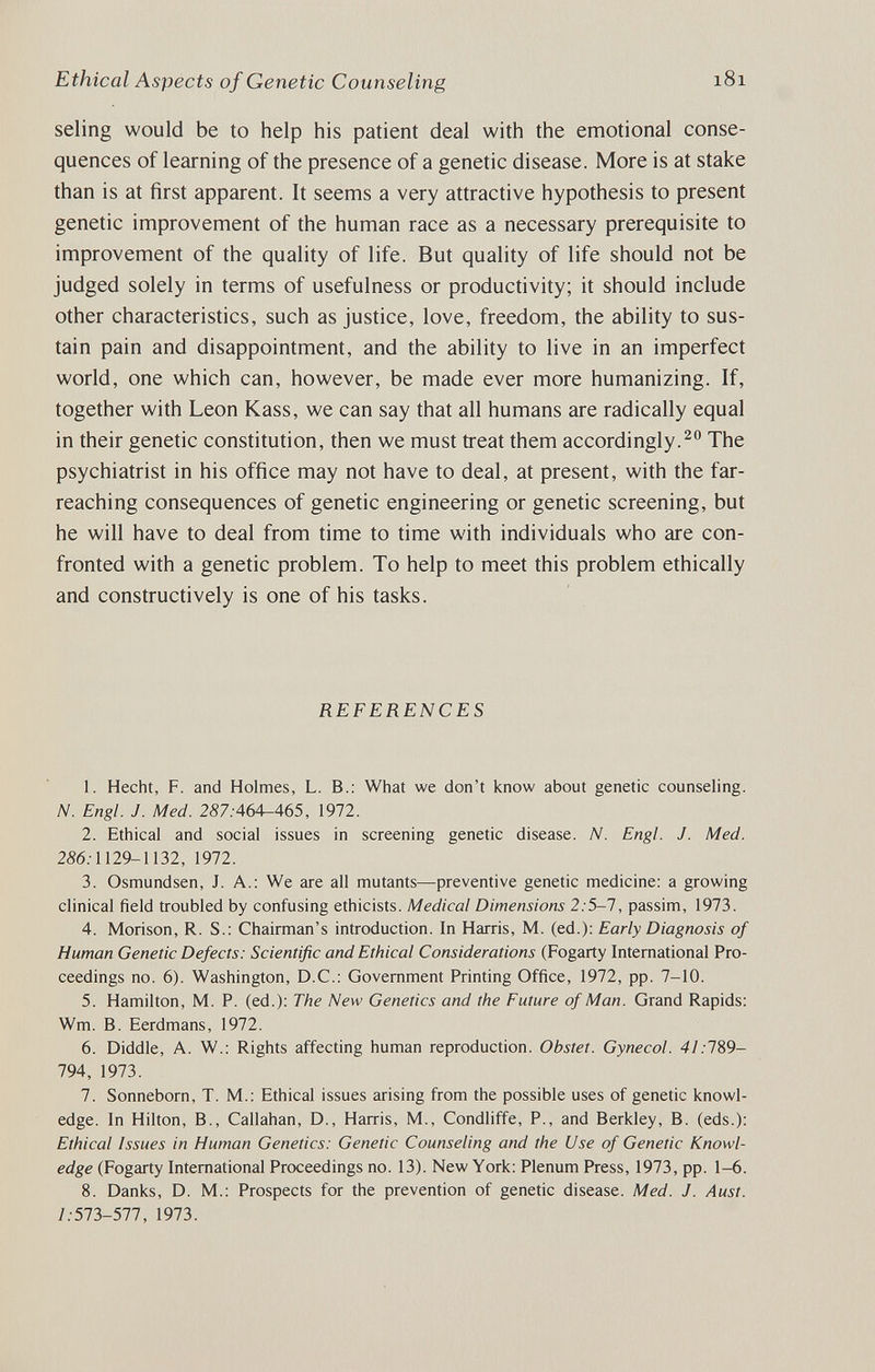 Ethical Aspects of Genetic Counseling 181 seling would be to help his patient deal with the emotional conse¬ quences of learning of the presence of a genetic disease. More is at stake than is at first apparent. It seems a very attractive hypothesis to present genetic improvement of the human race as a necessary prerequisite to improvement of the quality of life. But quality of life should not be judged solely in terms of usefulness or productivity; it should include other characteristics, such as justice, love, freedom, the ability to sus¬ tain pain and disappointment, and the ability to live in an imperfect world, one which can, however, be made ever more humanizing. If, together with Leon Kass, we can say that all humans are radically equal in their genetic constitution, then we must treat them accordingly.^ The psychiatrist in his office may not have to deal, at present, with the far- reaching consequences of genetic engineering or genetic screening, but he will have to deal from time to time with individuals who are con¬ fronted with a genetic problem. To help to meet this problem ethically and constructively is one of his tasks. REFERENCES 1. Hecht, F. and Holmes, L. В.; What we don't know about genetic counseling. N. Engl. J. Med. 2S7.-464-465, 1972. 2. Ethical and social issues in screening genetic disease. N. Engl. J. Med. 286.1129-1132, 1972. 3. Osmundsen, J. A.: We are all mutants—preventive genetic medicine: a growing clinical field troubled by confusing ethicists. Medical Dimensions 2:5-1, passim, 1973. 4. Morison, R. S.: Chairman's introduction. In Harris, M. (ed.): Early Diagnosis of Human Genetic Defects: Scientific and Ethical Considerations (Fogarty International Pro¬ ceedings no. 6). Washington, D.C.: Government Printing Office, 1972, pp. 7-10. 5. Hamilton, M. P. (ed.): The New Genetics and the Future of Man. Grand Rapids: Wm. B. Eerdmans, 1972. 6. Diddle, A. W.: Rights affecting human reproduction. Obstet. Gynecol. 41:1%9- 794, 1973. 7. Sonneborn, T. M.: Ethical issues arising from the possible uses of genetic knowl¬ edge. In Hilton, В., Callahan, D., Harris, M., Condliffe, P., and Berkley, B. (eds.): Ethical Issues in Human Genetics: Genetic Counseling and the Use of Genetic Knowl¬ edge (Fogarty International Proceedings no. 13). New York: Plenum Press, 1973, pp. 1-6. 8. Danks, D. M.: Prospects for the prevention of genetic disease. Med. J. Aust. /.•573-577, 1973.