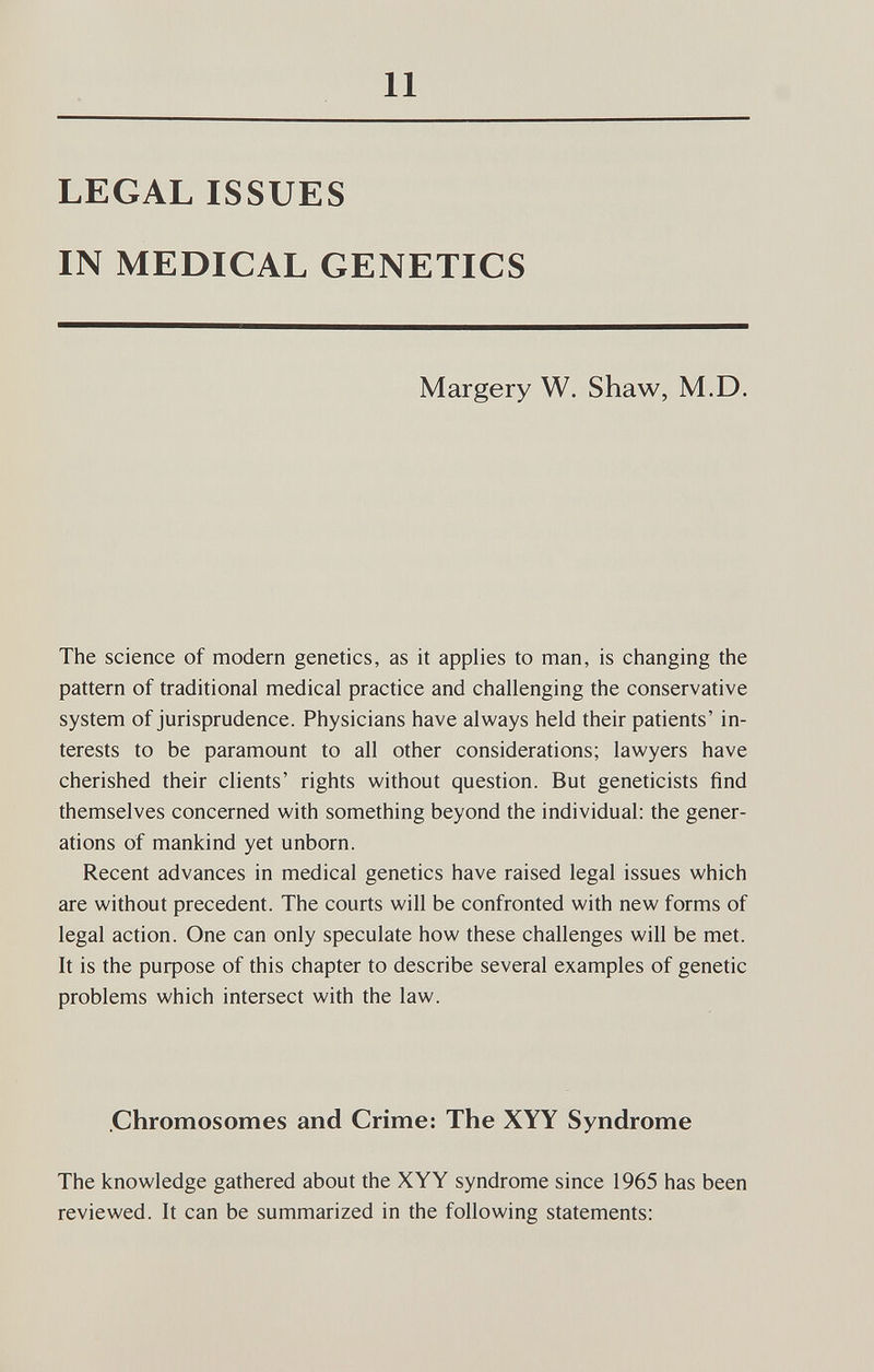11 LEGAL ISSUES IN MEDICAL GENETICS Margery W. Shaw, M.D. The science of modern genetics, as it applies to man, is changing the pattern of traditional medical practice and challenging the conservative system of jurisprudence. Physicians have always held their patients' in¬ terests to be paramount to all other considerations; lawyers have cherished their clients' rights without question. But geneticists find themselves concerned with something beyond the individual: the gener¬ ations of mankind yet unborn. Recent advances in medical genetics have raised legal issues which are without precedent. The courts will be confronted with new forms of legal action. One can only speculate how these challenges will be met. It is the purpose of this chapter to describe several examples of genetic problems which intersect with the law. .Chromosomes and Crime: The XYY Syndrome The knowledge gathered about the XYY syndrome since 1965 has been reviewed. It can be summarized in the following statements: