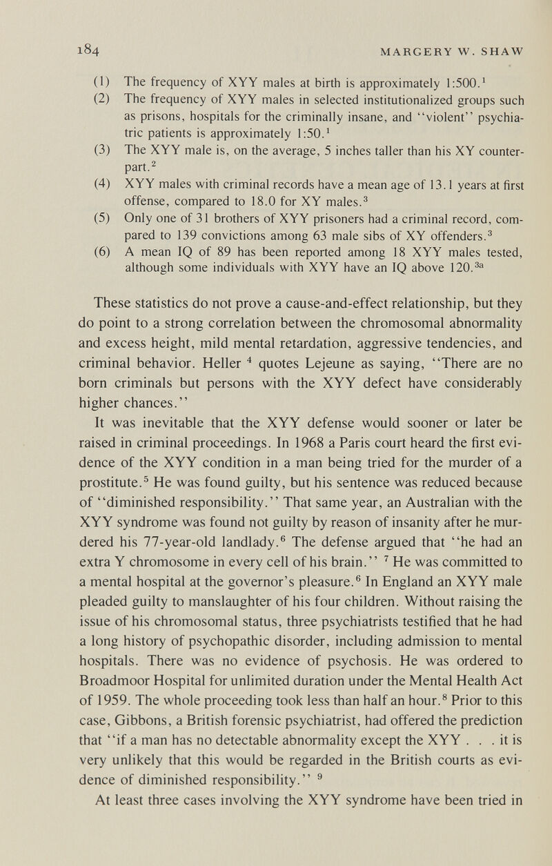 184 MARGERY W. SHAW (1) The frequency of XYY males at birth is approximately 1:500.^ (2) The frequency of XYY males in selected institutionalized groups such as prisons, hospitals for the criminally insane, and violent psychia¬ tric patients is approximately 1:50.' (3) The XYY male is, on the average, 5 inches taller than his XY counter¬ part. ^ (4) XYY males with criminal records have a mean age of 13.1 years at first offense, compared to 18.0 for XY males.^ (5) Only one of 31 brothers of XYY prisoners had a criminal record, com¬ pared to 139 convictions among 63 male sibs of XY offenders.^ (6) A mean IQ of 89 has been reported among 18 XYY males tested, although some individuals with XYY have an IQ above 120.^^ These statistics do not prove a cause-and-effect relationship, but they do point to a strong correlation between the chromosomal abnormality and excess height, mild mental retardation, aggressive tendencies, and criminal behavior. Heller ^ quotes Lejeune as saying, There are no born criminals but persons with the XYY defect have considerably higher chances. It was inevitable that the XYY defense would sooner or later be raised in criminal proceedings. In 1968 a Paris court heard the first evi¬ dence of the XYY condition in a man being tried for the murder of a prostitute.^ He was found guilty, but his sentence was reduced because of diminished responsibility. That same year, an Australian with the XYY syndrome was found not guilty by reason of insanity after he mur¬ dered his 77-year-old landlady.® The defense argued that he had an extra Y chromosome in every cell of his brain. ^ He was committed to a mental hospital at the governor's pleasure.® In England an XYY male pleaded guilty to manslaughter of his four children. Without raising the issue of his chromosomal status, three psychiatrists testified that he had a long history of psychopathic disorder, including admission to mental hospitals. There was no evidence of psychosis. He was ordered to Broadmoor Hospital for unlimited duration under the Mental Health Act of 1959. The whole proceeding took less than half an hour.® Prior to this case, Gibbons, a British forensic psychiatrist, had offered the prediction that if a man has no detectable abnormality except the XYY . . . it is very unlikely that this would be regarded in the British courts as evi¬ dence of diminished responsibility. ® At least three cases involving the XYY syndrome have been tried in