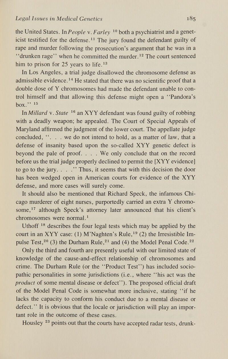 Legal Issues in Medical Genetics 185 the United States. In People v. Farley both a psychiatrist and a genet¬ icist testified for the defense. The jury found the defendant guilty of rape and murder following the prosecution's argument that he was in a drunken rage when he committed the murder.The court sentenced him to prison for 25 years to life.^^ In Los Angeles, a trial judge disallowed the chromosome defense as admissible evidence. He stated that there was no scientific proof that a double dose of Y chromosomes had made the defendant unable to con¬ trol himself and that allowing this defense might open a Pandora's box. In Millard V. State an XYY defendant was found guilty of robbing with a deadly weapon; he appealed. The Court of Special Appeals of Maryland affirmed the judgment of the lower court. The appellate judge concluded, . . . we do not intend to hold, as a matter of law, that a defense of insanity based upon the so-called XYY genetic defect is beyond the pale of proof. . . . We only conclude that on the record before us the trial judge properly declined to permit the [XYY evidence] to go to the jury. ... Thus, it seems that with this decision the door has been wedged open in American courts for evidence of the XYY defense, and more cases will surely come. It should also be mentioned that Richard Speck, the infamous Chi¬ cago murderer of eight nurses, puфortedly carried an extra Y chromo¬ some,although Speck's attorney later announced that his client's chromosomes were normal.^ Uthoff describes the four legal tests which may be applied by the court in an XYY case; (1) M'Naghten's Rule,^® (2) the Irresistible Im¬ pulse Test,^® (3) the Durham Rule,^^ and (4) the Model Penal Code.^^ Only the third and fourth are presently useful with our limited state of knowledge of the cause-and-effect relationship of chromosomes and crime. The Durham Rule (or the Product Test) has included socio- pathic personalities in some jurisdictions (i.e., where his act was the product of some mental disease or defect). The proposed official draft of the Model Penal Code is somewhat more inclusive, stating if he lacks the capacity to conform his conduct due to a mental disease or defect. It is obvious that the locale or jurisdiction will play an impor¬ tant role in the outcome of these cases. Housley points out that the courts have accepted radar tests, drunk-