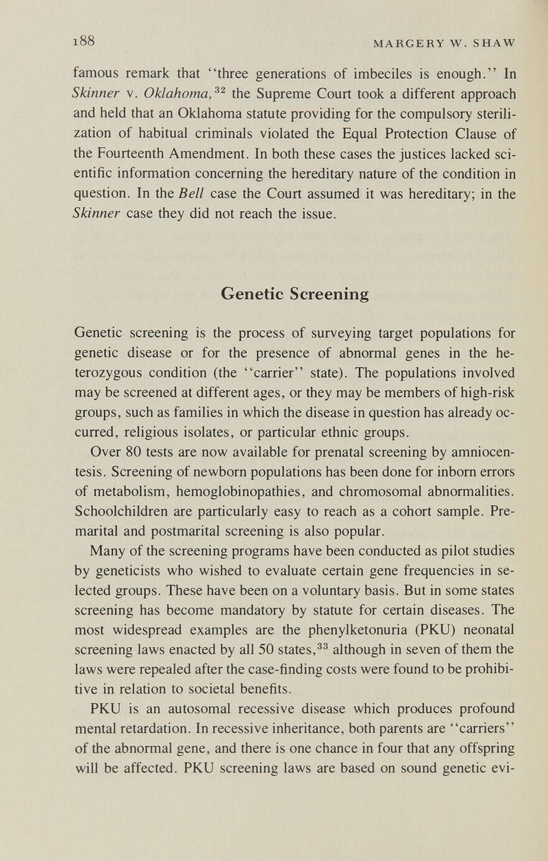 i88 MARGERY W. SHAW famous remark that three generations of imbeciles is enough. In Skinner V. Oklahoma,the Supreme Court took a different approach and held that an Oklahoma statute providing for the compulsory sterili¬ zation of habitual criminals violated the Equal Protection Clause of the Fourteenth Amendment. In both these cases the justices lacked sci¬ entific information concerning the hereditary nature of the condition in question. In the Bell case the Court assumed it was hereditary; in the Skinner case they did not reach the issue. Genetic Screening Genetic screening is the process of surveying target populations for genetic disease or for the presence of abnormal genes in the he¬ terozygous condition (the carrier state). The populations involved may be screened at different ages, or they may be members of high-risk groups, such as families in which the disease in question has already oc¬ curred, religious isolates, or particular ethnic groups. Over 80 tests are now available for prenatal screening by amniocen¬ tesis. Screening of newborn populations has been done for inborn errors of metabolism, hemoglobinopathies, and chromosomal abnormalities. Schoolchildren are particularly easy to reach as a cohort sample. Pre¬ marital and postmarital screening is also popular. Many of the screening programs have been conducted as pilot studies by geneticists who wished to evaluate certain gene frequencies in se¬ lected groups. These have been on a voluntary basis. But in some states screening has become mandatory by statute for certain diseases. The most widespread examples are the phenylketonuria (PKU) neonatal screening laws enacted by all 50 states,although in seven of them the laws were repealed after the case-finding costs were found to be prohibi¬ tive in relation to societal benefits. PKU is an autosomal recessive disease which produces profound mental retardation. In recessive inheritance, both parents are carriers of the abnormal gene, and there is one chance in four that any offspring will be affected. PKU screening laws are based on sound genetic evi-