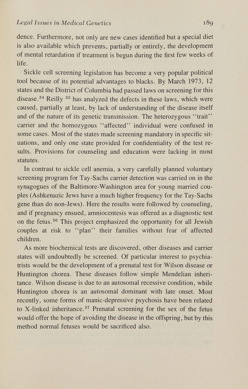 Legal Issues in Medical Genetics 189 dence. Furthermore, not only are new cases identified but a special diet is also available which prevents, partially or entirely, the development of mental retardation if treatment is begun during the first few weeks of life. Sickle cell screening legislation has become a very popular political tool because of its potential advantages to blacks. By March 1973, 12 states and the District of Columbia had passed laws on screening for this disease.Reilly has analyzed the defects in these laws, which were caused, partially at least, by lack of understanding of the disease itself and of the nature of its genetic transmission. The heterozygous trait carrier and the homozygous affected individual were confused in some cases. Most of the states made screening mandatory in specific sit¬ uations, and only one state provided for confidentiality of the test re¬ sults. Provisions for counseling and education were lacking in most statutes. In contrast to sickle cell anemia, a very carefully planned voluntary screening program for Tay-Sachs carrier detection was carried on in the synagogues of the Baltimore-Washington area for young married cou¬ ples (Ashkenazic Jews have a much higher frequency for the Tay-Sachs gene than do non-Jews). Here the results were followed by counseling, and if pregnancy ensued, amniocentesis was offered as a diagnostic test on the fetus.This project emphasized the opportunity for all Jewish couples at risk to plan their families without fear of affected children. As more biochemical tests are discovered, other diseases and carrier states will undoubtedly be screened. Of particular interest to psychia¬ trists would be the development of a prenatal test for Wilson disease or Huntington chorea. These diseases follow simple Mendelian inheri¬ tance. Wilson disease is due to an autosomal recessive condition, while Huntington chorea is an autosomal dominant with late onset. Most recendy, some forms of manic-depressive psychosis have been related to X-linked inheritance.^^ Prenatal screening for the sex of the fetus would offer the hope of avoiding the disease in the offspring, but by this method normal fetuses would be sacrificed also.