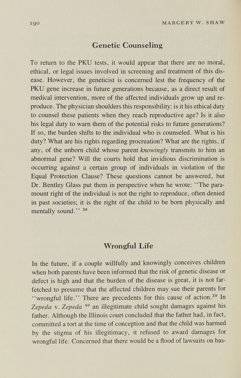 igo MARGERY W. SHAW Genetic Counseling To return to the PKU tests, it would appear that there are no moral, ethical, or legal issues involved in screening and treatment of this dis¬ ease. However, the geneticist is concerned lest the frequency of the PKU gene increase in future generations because, as a direct result of medical intervention, more of the affected individuals grow up and re¬ produce. The physician shoulders this responsibility; is it his ethical duty to counsel these patients when they reach reproductive age? Is it also his legal duty to warn them of the potential risks to future generations? If so, the burden shifts to the individual who is counseled. What is his duty? What are his rights regarding procreation? What are the rights, if any, of the unborn child whose parent knowingly transmits to him an abnormal gene? Will the courts hold that invidious discrimination is occurring against a certain group of individuals in violation of the Equal Protection Clause? These questions cannot be answered, but Dr. Bentley Glass put them in perspective when he wrote: The para¬ mount right of the individual is not the right to reproduce, often denied in past societies; it is the right of the child to be bom physically and mentally sound. Wrongful Life In the future, if a couple willfully and knowingly conceives children when both parents have been informed that the risk of genetic disease or defect is high and that the burden of the disease is great, it is not far¬ fetched to presume that the affected children may sue their parents for wrongful life. There are precedents for this cause of action.In Zepeda v. Zepeda an illegitimate child sought damages against his father. Although the Illinois court concluded that the father had, in fact, committed a tort at the time of conception and that the child was harmed by the stigma of his illegitimacy, it refused to award damages for wrongful life. Concerned that there would be a flood of lawsuits on bas-