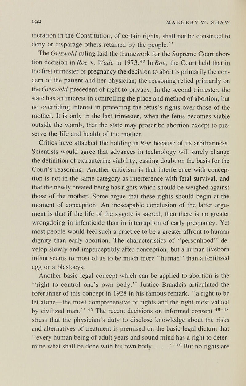 192 MARGERY W. SHAW meration in the Constitution, of certain rights, shall not be construed to deny or disparage others retained by the people. The Griswold ruling laid the framework for the Supreme Court abor¬ tion decision in Roe v. Wade in 1973.In Roe, the Court held that in the first trimester of pregnancy the decision to abort is primarily the con¬ cern of the patient and her physician; the reasoning relied primarily on the Griswold precedent of right to privacy. In the second trimester, the state has an interest in controlling the place and method of abortion, but no overriding interest in protecting the fetus's rights over those of the mother. It is only in the last trimester, when the fetus becomes viable outside the womb, that the state may proscribe abortion except to pre¬ serve the life and health of the mother. Critics have attacked the holding in Roe because of its arbitrariness. Scientists would agree that advances in technology will surely change the definition of extrauterine viability, casting doubt on the basis for the Court's reasoning. Another criticism is that interference with concep¬ tion is not in the same category as interference with fetal survival, and that the newly created being has rights which should be weighed against those of the mother. Some argue that these rights should begin at the moment of conception. An inescapable conclusion of the latter argu¬ ment is that if the life of the zygote is sacred, then there is no greater wrongdoing in infanticide than in interruption of early pregnancy. Yet most people would feel such a practice to be a greater affront to human dignity than early abortion. The characteristics of personhood de¬ velop slowly and imperceptibly after conception, but a human liveborn infant seems to most of us to be much more human than a fertilized egg or a blastocyst. Another basic legal concept which can be applied to abortion is the right to control one's own body. Justice Brandeis articulated the forerunner of this concept in 1928 in his famous remark, a right to be let alone—the most comprehensive of rights and the right most valued by civilized man. The recent decisions on informed consent ^6-48 stress that the physician's duty to disclose knowledge about the risks and alternatives of treatment is premised on the basic legal dictum that every human being of adult years and sound mind has a right to deter¬ mine what shall be done with his own body. . . jjo rights are