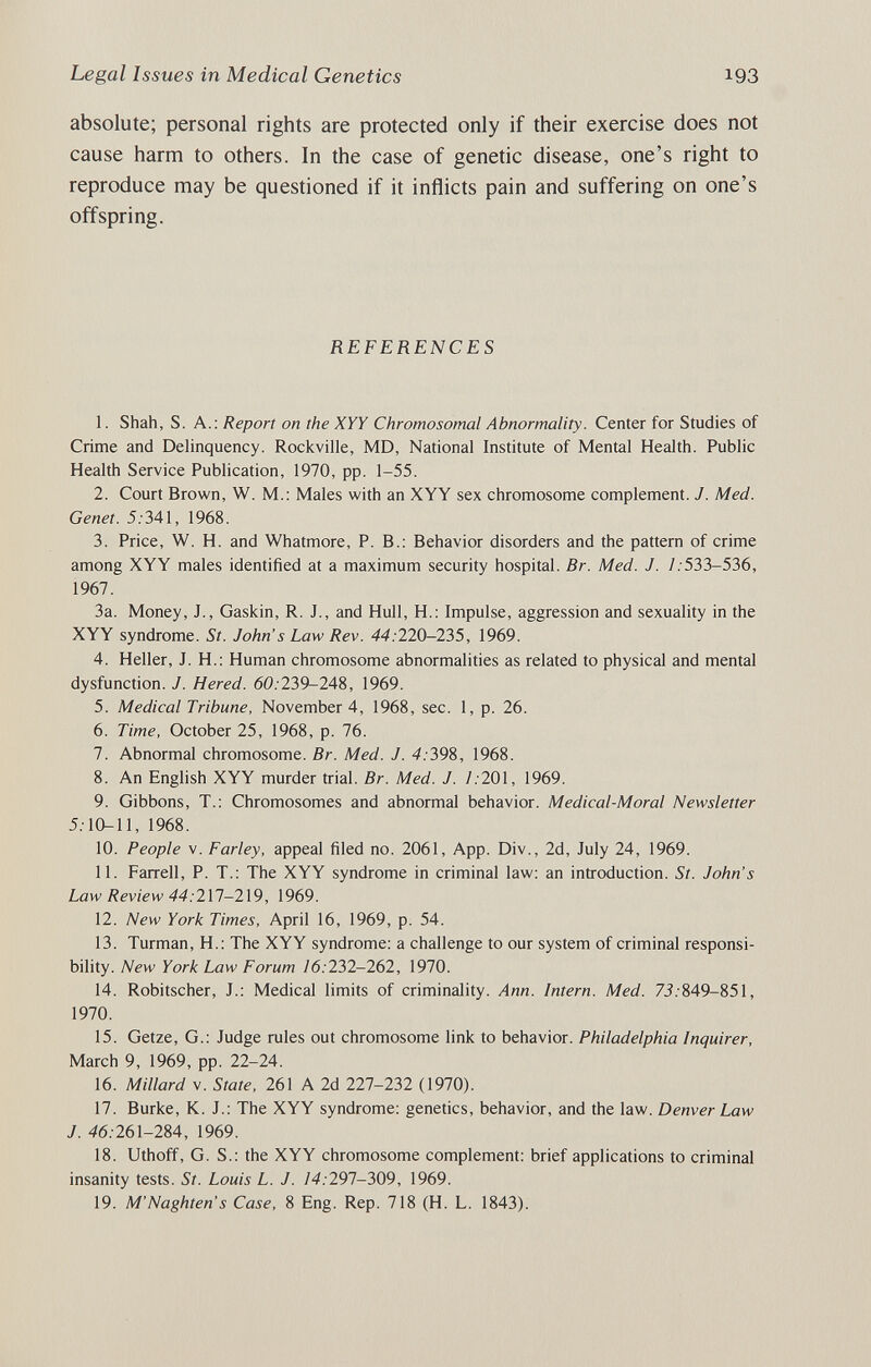 Legal Issues in Medical Genetics 193 absolute; personal rights are protected only if their exercise does not cause harm to others. In the case of genetic disease, one's right to reproduce may be questioned if it inflicts pain and suffering on one's offspring. REFERENCES 1. Shah, S. A.: Report on the XYY Chromosomal Abnormality. Center for Studies of Crime and Delinquency. Rockville, MD, National Institute of Mental Health. Public Health Service Publication, 1970, pp. 1-55. 2. Court Brown, W. M.; Males with an XYY sex chromosome complement. J. Med. Genet. 5.-341, 1968. 3. Price, W. H. and Whatmore, P. В.; Behavior disorders and the pattern of crime among XYY males identified at a maximum security hospital. Br. Med. J. /. 533-536, 1967. 3a. Money, J., Gaskin, R. J., and Hull, H.: Impulse, aggression and sexuality in the XYY syndrome. St. John s Law Rev. 44:220-235, 1969. 4. Heller, J. H.: Human chromosome abnormalities as related to physical and mental dysfunction. J. Hered. 60.'239-248, 1969. 5. Medical Tribune, November 4, 1968, sec. 1, p. 26. 6. Time, October 25, 1968, p. 76. 7. Abnormal chromosome. Br. Med. J. 4:398, 1968. 8. An English XYY murder trial. Br. Med. J. 1:201, 1969. 9. Gibbons, T.: Chromosomes and abnormal behavior. Medical-Moral Newsletter 5.-10-11, 1968. 10. People V. Farley, appeal filed no. 2061, App. Div., 2d, July 24, 1969. 11. Farrell, P. T.: The XYY syndrome in criminal law: an introduction. St. John's Law Review 44:2X1-2X9, 1969. 12. New York Times, April 16, 1969, p. 54. 13. Turman, H.: The XYY syndrome; a challenge to our system of criminal responsi¬ bility. New York Law Forum 16:232-262, 1970. 14. Robitscher, J.: Medical limits of criminality. Ann. Intern. Med. 7J.-849-851, 1970. 15. Getze, G.; Judge rules out chromosome link to behavior. Philadelphia Inquirer, March 9, 1969, pp. 22-24. 16. Millard v. State, 261 A 2d 227-232 (1970). 17. Burke, K. J.: The XYY syndrome: genetics, behavior, and the law. Denver Law J. 46.261-284, 1969. 18. Uthoff, G. S.: the XYY chromosome complement: brief applications to criminal insanity tests. St. Louis L. J. 14:291-309, 1969. 19. M'Naghten s Case, 8 Eng. Rep. 718 (H. L. 1843).