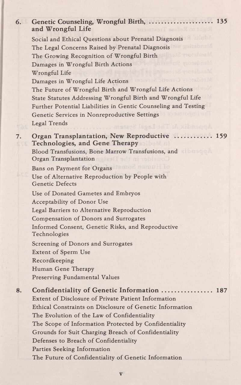 6. Genetic Counseling, Wrongful Birth, 135 and Wrongful Life Social and Ethical Questions about Prenatal Diagnosis The Legal Concerns Raised by Prenatal Diagnosis The Growing Recognition of Wrongful Birth Damages in Wrongful Birth Actions Wrongful Life Damages in Wrongful Life Actions The Future of Wrongful Birth and Wrongful Life Actions State Statutes Addressing Wrongful Birth and Wrongful Life Further Potential Liabilities in Gentic Counseling and Testing Genetic Services in Nonreproductive Settings Legal Trends 7. Organ Transplantation, New Reproductive  159 Technologies, and Gene Therapy Blood Transfusions, Bone Marrow Transfusions, and Organ Transplantation Bans on Payment for Organs Use of Alternative Reproduction by People with Genetic Defects Use of Donated Gametes and Embryos Acceptability of Donor Use Legal Barriers to Alternative Reproduction Compensation of Donors and Surrogates Informed Consent, Genetic Risks, and Reproductive Technologies Screening of Donors and Surrogates Extent of Sperm Use Recordkeeping Human Gene Therapy Preserving Fundamental Values 8. Confidentiality of Genetic Information 187 Extent of Disclosure of Private Patient Information Ethical Constraints on Disclosure of Genetic Information The Evolution of the Law of Confidentiality The Scope of Information Protected by Confidentiality Grounds for Suit Charging Breach of Confidentiality Defenses to Breach of Confidentiality Parties Seeking Information The Future of Confidentiality of Genetic Information V