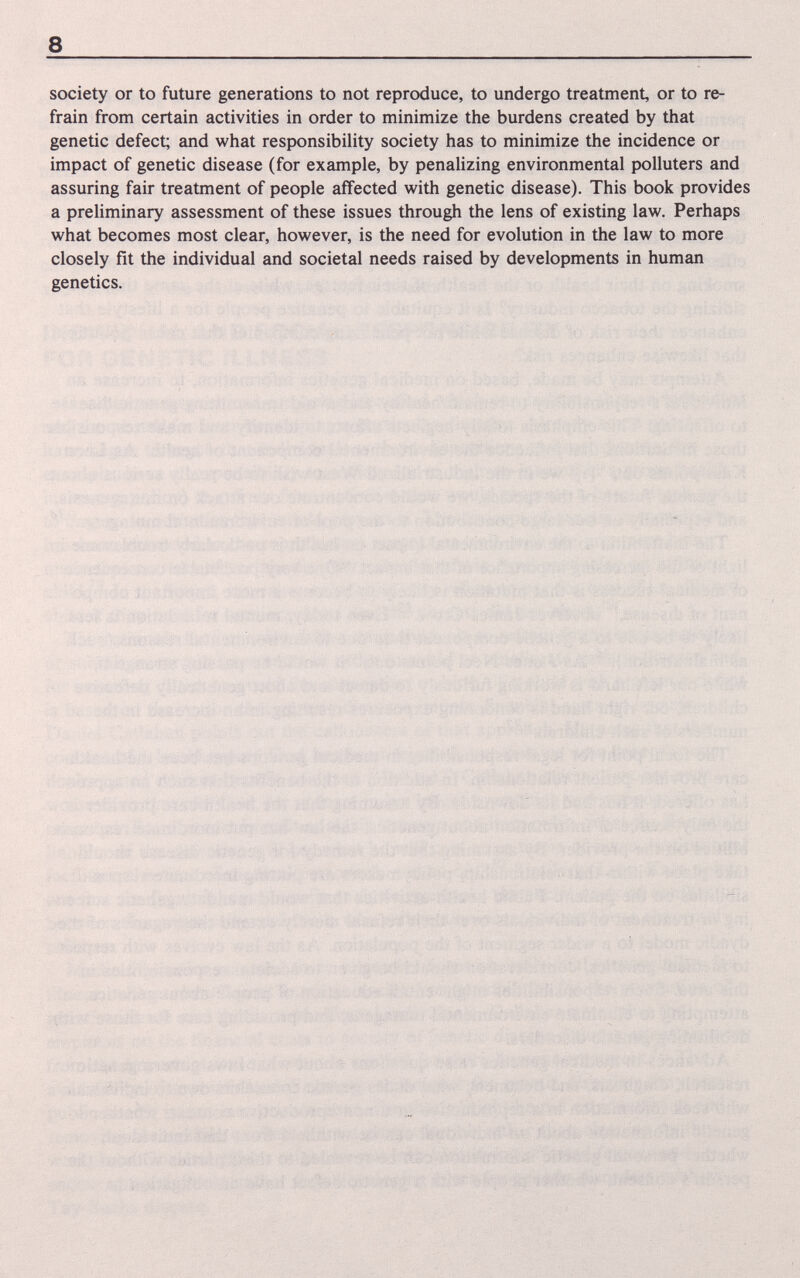 8 society or to future generations to not reproduce, to undergo treatment, or to re¬ frain from certain activities in order to minimize the burdens created by that genetic defect; and what responsibility society has to minimize the incidence or impact of genetic disease (for example, by penalizing environmental polluters and assuring fair treatment of people affected with genetic disease). This book provides a preliminary assessment of these issues through the lens of existing law. Perhaps what becomes most clear, however, is the need for evolution in the law to more closely fit the individual and societal needs raised by developments in human genetics. f , . : ' ; . ' ■'i..; , ^ , í.< '' ' 'n- í -, .j , ' «r- . i b'-f-