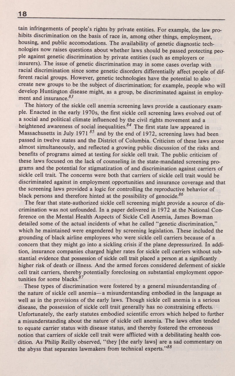 18 tain infringements of people's rights by private entities. For example, the law pro¬ hibits discrimination on the basis of race in, among other things, employment, housing, and public accomodations. The availability of genetic diagnostic tech¬ nologies now raises questions about whether laws should be passed protecting peo¬ ple against genetic discrimination by private entities (such as employers or insurers). The issue of genetic discrimination may in some cases overlap with racial discrimination since some genetic disorders differentially affect people of dif¬ ferent racial groups. However, genetic technologies have the potential to also create new groups to be the subject of discrimination; for example, people who will develop Huntington disease might, as a group, be discriminated against in employ¬ ment and insurance.^-^ The history of the sickle cell anemia screening laws provide a cautionary exam¬ ple. Enacted in the early 1970s, the first sickle cell screening laws evolved out of a social and political climate influenced by the civil rights movement and a heightened awareness of social inequalities.'^'^ The first state law appeared in Massachusetts in July 1971 and by the end of 1972, screening laws had been passed in twelve states and the District of Columbia. Criticism of these laws arose almost simultaneously, and reflected a growing pubhc discussion of the risks and benefits of programs aimed at testing for sickle cell trait. The public criticism of these laws focused on the lack of counseling in the state-mandated screening pro¬ grams and the potential for stigmatization of and discrimination against carriers of sickle cell trait The concerns were both that carriers of sickle cell trait would be discriminated against in employment opportunities and insurance coverage and that the screening laws provided a logic for controlling the reproductive behavior of black persons and therefore hinted at the possibility of genocide.'^'^ The fear that state-authorized sickle cell screening might provide a source of dis¬ crimination was not unfounded. In a paper delivered in 1972 at the National Con¬ ference on the Mental Health Aspects of Sickle Cell Anemia, James Bowman detailed some of the actual incidents of what he called genetic discrimination, which he maintained were engendered by screening legislation. These included the grounding of black airline employees who were sickle cell carriers because of a concern that they might go into a sickling crisis if the plane depressurized. In addi¬ tion, insurance companies charged higher rates for sickle cell carriers without sub¬ stantial evidence that possession of sickle cell trait placed a person at a significantly higher risk of death or illness. And the armed forces considered deferment of sickle cell trait carriers, thereby potentially foreclosing on substantial employment oppor- о n tunities for some blacks. These types of discrimination were fostered by a general misunderstanding of the nature of sickle cell anemia—a misunderstanding embodied in the language as well as in the provisions of the early laws. Though sickle cell anemia is a serious disease, the possession of sickle cell trait generally has no constraining effects. Unfortunately, the early statutes embodied scientific errors which helped to further a misunderstanding about the nature of sickle cell anemia The laws often tended to equate carrier status with disease status, and thereby fostered the erroneous notion that carriers of sickle cell trait were afflicted with a debilitating health con¬ dition. As Philip Reilly observed, they [the early laws] are a sad commentary on the abyss that separates lawmakers from technical experts.