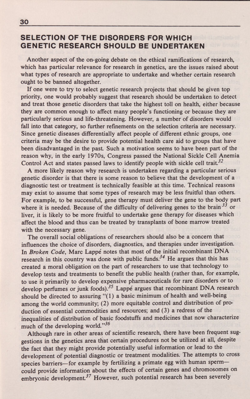 30 SELECTION OF THE DISORDERS FOR WHICH GENETIC RESEARCH SHOULD BE UNDERTAKEN Another aspect of the on-going debate on the ethical ramifications of research, which has particular relevance for research in genetics, are the issues raised about what types of research are appropriate to undertake and whether certain research ought to be banned altogether. If one were to try to select genetic research projects that should be given top priority, one would probably suggest that research should be undertaken to detect and treat those genetic disorders that take the highest toll on health, either because they are common enough to affect many people's functioning or because they are particularly serious and life-threatening. However, a number of disorders would fall into that category, so further refinements on the selection criteria are necessary. Since genetic diseases differentially affect people of different ethnic groups, one criteria may be the desire to provide potential health care aid to groups that have been disadvantaged in the past Such a motivation seems to have been part of the reason why, in the early 1970s, Congress passed the National Sickle Cell Anemia Control Act and states passed laws to identify people with sickle cell trait*^^ A more likely reason why research is undertaken regarding a particular serious genetic disorder is that there is some reason to believe that the development of a diagnostic test or treatment is technically feasible at this time. Technical reasons may exist to assume that some types of research may be less fruitful than others. For example, to be successful, gene therapy must deliver the gene to the body part where it is needed. Because of the difficulty of delivering genes to the brain or liver, it is likely to be more fruitful to undertake gene therapy for diseases which affect the blood and thus can be treated by transplants of bone marrow treated with the necessary gene. The overall social obligations of researchers should also be a concern that influences the choice of disorders, diagnostics, and therapies under investigation. In Broken Code, Marc Lappe' notes that most of the initial recombinant DNA research in this country was done with public funds.*^^ He argues that this has created a moral obligation on the part of researchers to use that technology to develop tests and treatments to benefit the public health (rather than, for example, to use it primarily to develop expensive pharmaceuticals for rare disorders or to develop perfumes or junk foods).-^^ Lappe argues that recombinant DNA research should be directed to assuring (1) a basic minimum of health and well-being among the world community; (2) more equitable control and distribution of pro¬ duction of essential commodities and resources; and (3) a redress of the inequalities of distribution of basic foodstuffs and medicines that now characterize much of the developing world. Although rare in other areas of scientific research, there have been frequent sug¬ gestions in the genetics area that certain procedures not be utilized at all, despite the fact that they might provide potentially useful information or lead to the development of potential diagnostic or treatment modalities. The attempts to cross species barriers—for example by fertilizing a primate egg with human sperm- could provide information about the effects of certain genes and chromosomes on embryonic development-^^ However, such potential research has been severely