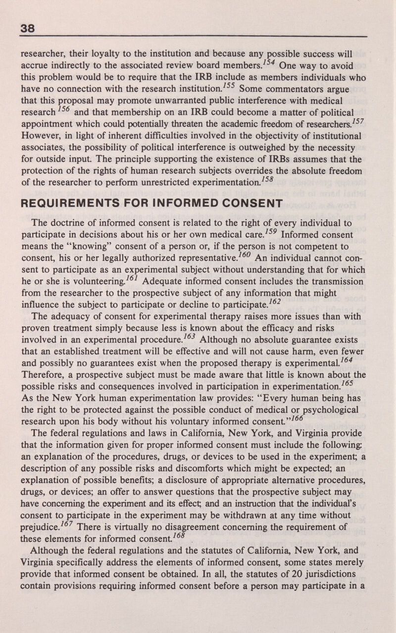 38 researcher, their loyalty to the institution and because any possible success will accrue indirectly to the associated review board members.^ One way to avoid this problem would be to require that the IRB include as members individuals who have no connection with the research institution/^^ Some commentators argue that this proposal may promote unwarranted public interference with medical research and that membership on an IRB could become a matter of political appointment which could potentially threaten the academic freedom of researchers/^^ However, in light of inherent difficulties involved in the objectivity of institutional associates, the possibility of political interference is outweighed by the necessity for outside input. The principle supporting the existence of IRBs assumes that the protection of the rights of human research subjects overrides the absolute freedom of the researcher to perform unrestricted experimentation/^^ REQUIREMENTS FOR INFORMED CONSENT The doctrine of informed consent is related to the right of every individual to participate in decisions about his or her own medical care/^^ Informed consent means the knowing consent of a person or, if the person is not competent to consent, his or her legally authorized representative/'^'^ An individual cannot con¬ sent to participate as an experimental subject without understanding that for which he or she is volunteering/*^^ Adequate informed consent includes the transmission from the researcher to the prospective subject of any information that might influence the subject to participate or decline to participate/*^^ The adequacy of consent for experimental therapy raises more issues than with proven treatment simply because less is known about the efficacy and risks involved in an experimental procedure/'^'^ Although no absolute guarantee exists that an established treatment will be effective and will not cause harm, even fewer and possibly no guarantees exist when the proposed therapy is experimental/*^^ Therefore, a prospective subject must be made aware that little is known about the possible risks and consequences involved in participation in experimentation/*^^ As the New York human experimentation law provides: Every human being has the right to be protected against the possible conduct of medical or psychological research upon his body without his voluntary informed consent^*'*^ The federal regulations and laws in California, New York, and Virginia provide that the information given for proper informed consent must include the following: an explanation of the procedures, drugs, or devices to be used in the experiment; a description of any possible risks and discomforts which might be expected; an explanation of possible benefits; a disclosure of appropriate alternative procedures, drugs, or devices; an offer to answer questions that the prospective subject may have concerning the experiment and its effect; and an instruction that the individual's consent to participate in the experiment may be withdrawn at any time without prejudice/*^^ There is virtually no disagreement concerning the requirement of these elements for informed consent^*^^ , Although the federal regulations and the statutes of California, New York, and Virginia specifically address the elements of informed consent, some states merely provide that informed consent be obtained. In all, the statutes of 20 jurisdictions contain provisions requiring informed consent before a person may participate in a