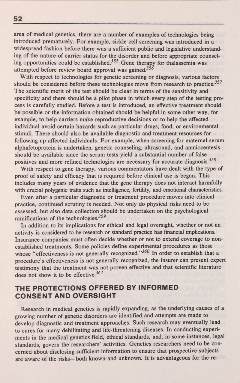 52 area of medical genetics, there are a number of examples of technologies being introduced prematurely. For example, sickle cell screening was introduced in a widespread fashion before there was a sufficient public and legislative understand¬ ing of the nature of carrier status for the disorder and before appropriate counsel¬ ing opportunities could be established.-^^^ Gene therapy for thalassemia was attempted before review board approval was gained/^*^ With respect to technologies for genetic screening or diagnosis, various factors should be considered before these technologies move from research to practice.^^^ The scientific merit of the test should be clear in terms of the sensitivity and specificity and there should be a pilot phase in which every step of the testing pro¬ cess is carefully studied. Before a test is introduced, an effective treatment should be possible or the information obtained should be helpful in some other way, for example, to help carriers make reproductive decisions or to help the affected individual avoid certain hazards such as particular drugs, food, or environmental stimuli. There should also be available diagnostic and treatment resources for following up affected individuals. For example, when screening for maternal serum alphafetoprotein is undertaken, genetic counseling, ultrasound, and amniocentesis should be available since the serum tests yield a substantial number of false У С О positives and more refined technologies are necessary for accurate diagnosis. With respect to gene therapy, various commentators have dealt with the type of proof of safety and efficacy that is required before clinical use is begun. This includes many years of evidence that the gene therapy does not interact harmfully with crucial polygenic traits such as intelligence, fertility, and emotional characteristics. Even after a particular diagnostic or treatment procedure moves into clinical practice, continued scrutiny is needed. Not only do physical risks need to be assessed, but also data collection should be undertaken on the psychological ramifications of the technologies.*^^^ In addition to its implications for ethical and legal oversight, whether or not an activity is considered to be research or standard practice has financial implications. Insurance companies must often decide whether or not to extend coverage to non- established treatments. Some policies define experimental procedures as those whose effectiveness is not generally recognized.In order to establish that a procedure's effectiveness is not generally recognized, the insurer can present expert testimony that the treatment was not proven effective and that scientific literature does not show it to be effective.^*^^ THE PROTECTIONS OFFERED BY INFORMED CONSENT AND OVERSIGHT Research in medical genetics is rapidly expanding, as the underlying causes of a growing number of genetic disorders are identified and attempts are made to develop diagnostic and treatment approaches. Such research may eventually lead to cures for many debilitating and life-threatening diseases. In conducting experi¬ ments in the medical genetics field, ethical standards, and, in some instances, legal standards, govern the researchers' activities. Genetics researchers need to be con¬ cerned about disclosing sufficient information to ensure that prospective subjects are aware of the risks—both known and unknown. It is advantageous for the re-