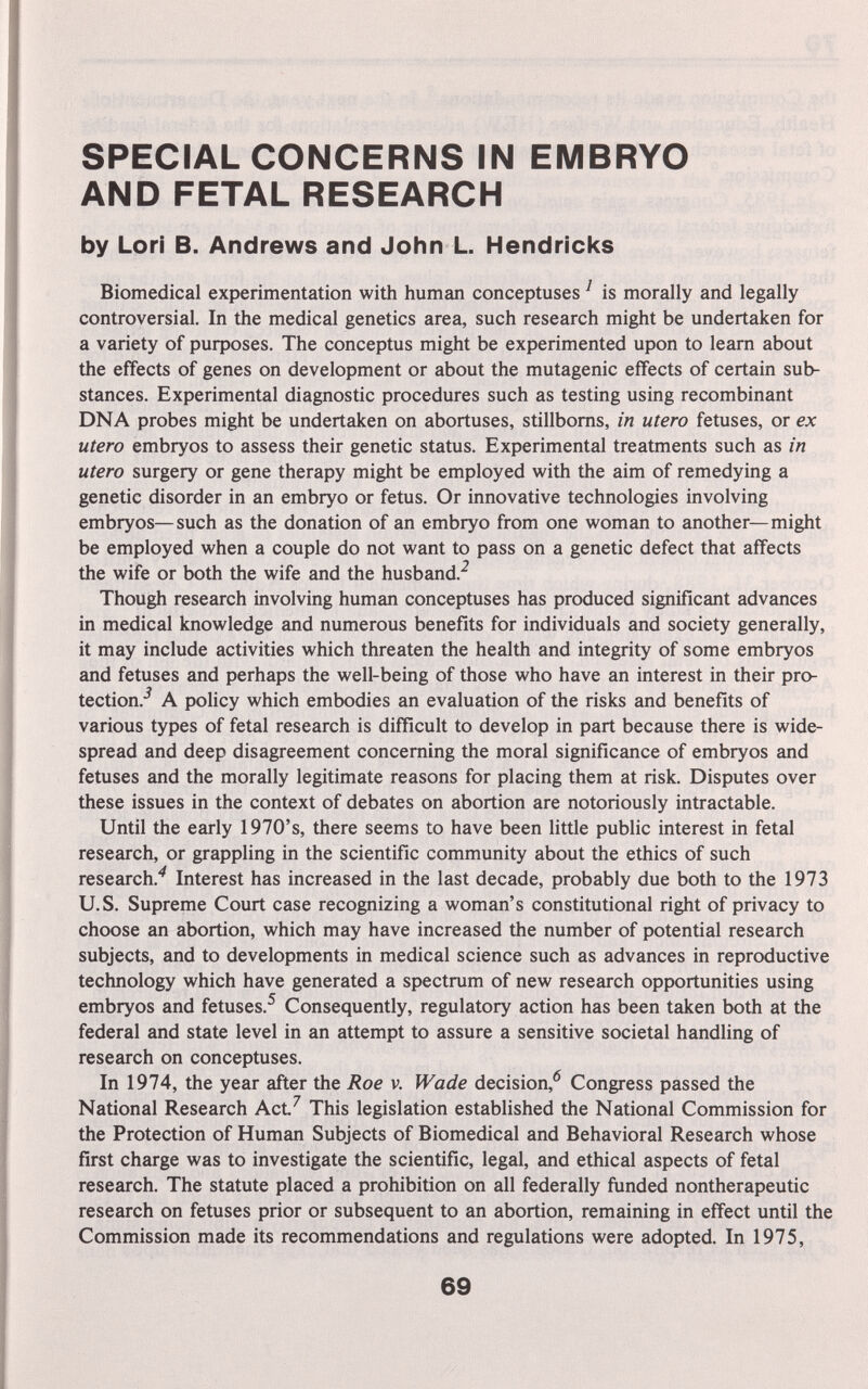 SPECIAL CONCERNS IN EMBRYO AND FETAL RESEARCH by Lori В. Andrews and John L. Hendricks Biomedical experimentation with human conceptuses ^ is morally and legally controversial. In the medical genetics area, such research might be undertaken for a variety of purposes. The conceptus might be experimented upon to learn about the effects of genes on development or about the mutagenic effects of certain sub¬ stances. Experimental diagnostic procedures such as testing using recombinant DNA probes might be undertaken on abortuses, stillboms, in utero fetuses, or ex utero embryos to assess their genetic status. Experimental treatments such as in utero surgery or gene therapy might be employed with the aim of remedying a genetic disorder in an embryo or fetus. Or innovative technologies involving embryos—such as the donation of an embryo from one woman to another—might be employed when a couple do not want to pass on a genetic defect that affects the wife or both the wife and the husband.^ Though research involving human conceptuses has produced significant advances in medical knowledge and numerous benefits for individuals and society generally, it may include activities which threaten the health and integrity of some embryos and fetuses and perhaps the well-being of those who have an interest in their pro¬ tection.-^ A policy which embodies an evaluation of the risks and benefits of various types of fetal research is difficult to develop in part because there is wide¬ spread and deep disagreement concerning the moral significance of embryos and fetuses and the morally legitimate reasons for placing them at risk. Disputes over these issues in the context of debates on abortion are notoriously intractable. Until the early 1970's, there seems to have been little public interest in fetal research, or grappling in the scientific community about the ethics of such research.'^ Interest has increased in the last decade, probably due both to the 1973 U.S. Supreme Court case recognizing a woman's constitutional right of privacy to choose an abortion, which may have increased the number of potential research subjects, and to developments in medical science such as advances in reproductive technology which have generated a spectrum of new research opportunities using embryos and fetuses.^ Consequently, regulatory action has been taken both at the federal and state level in an attempt to assure a sensitive societal handling of research on conceptuses. In 1974, the year after the Roe v. Wade decision,*^ Congress passed the National Research Act^ This legislation established the National Commission for the Protection of Human Subjects of Biomedical and Behavioral Research whose first charge was to investigate the scientific, legal, and ethical aspects of fetal research. The statute placed a prohibition on all federally funded nontherapeutic research on fetuses prior or subsequent to an abortion, remaining in effect until the Commission made its recommendations and regulations were adopted. In 1975, 69