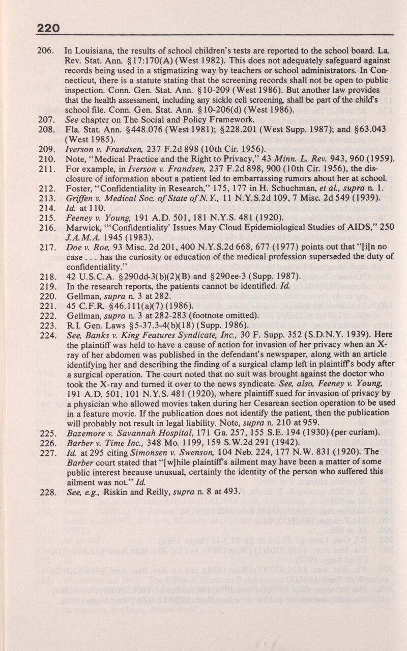 220 206. In Louisiana, the results of school children's tests are reported to the school board. La. Rev. Stat Ann. § 17:170(A) (West 1982). This does not adequately safeguard against records being used in a stigmatizing way by teachers or school administrators. In Con¬ necticut, there is a statute stating that the screening records shall not be open to public inspection. Conn. Gen. StaL Ann. § 10-209 (West 1986). But another law provides that the health assessment, including any sickle cell screening, shall be part of the child's school file. Conn. Gen. Stat Ann. §10-206(d) (West 1986). 207. See chapter on The Social and Policy Framework. 208. Fla. Stat Ann. §448.076 (West 1981); §228.201 (West Supp. 1987); and §63.043 (West 1985). 209. Iverson v. Frandsen, 237 F.2d 898 (10th Cir. 1956). 210. Note, Medical Practice and the Right to Privacy, 43 Minn. L. Rev. 943, 960 (1959). 211. For example, in Iverson v. Frandsen, 237 F.2d 898, 900 (10th Cir. 1956), the dis¬ closure of information about a patient led to embarrassing rumors about her at school. 212. Foster, Confidentiality in Research, 175, 177 in H. Schuchman, et aL, supra n. L 213. GrWen V. Medical Soc. of State ofN Y., 11 N.Y.S.2d 109, 7 Misc. 2d 549 (1939). 214. M at 110. 215. Feeney v. Young. 191 A.D. 501, 181 N.Y.S. 481 (1920). 216. Marwick, 'Confidentiality' Issues May Cloud Epidemiological Studies of AIDS, 250 1945 (1983). 217. Doe V. Roe, 93 Misc. 2d 201, 400 N.Y.S.2d668, 677 (1977) points out that [i]n no case .. . has the curiosity or education of the medical profession superseded the duty of confidentiality. 218. 42 U.S.C.A. §290dd-3(b)(2)(B) and §290ee-3 (Supp. 1987). 219. In the research reports, the patients cannot be identified. Id 220. Gellman, supra n. 3 at 282. 221. 45 C.F.R §46.111(a)(7)(1986). 222. Gellman, supra n. 3 at 282-283 (footnote omitted). 223. RI. Gen. Laws §5-37.3-4(b)(18) (Supp. 1986). 224. See, Banks v. King Features Syndicate, Inc., 30 F. Supp. 352 (S.D.N.Y. 1939). Here the plaintiff was held to have a cause of action for invasion of her privacy when an X- ray of her abdomen was published in the defendant's newspaper, along with an article identifying her and describing the finding of a surgical clamp left in plaintiff s body after a surgical operation. The court noted that no suit was brought against the doctor who took the X-ray and turned it over to the news syndicate. See, also, Feeney v. Young, 191 A.D. 501, 101 N.Y.S. 481 (1920), where plaintiff sued for invasion of privacy by a physician who allowed movies taken during her Cesarean section operation to be used in a feature movie. If the publication does not identify the patient then the publication will probably not result in legal liability. Note, supra n. 210 at 959. 225. Bazemore v. Savannah Hospital, 171 Ga 257, 155 S.E. 194 (1930) (per curiam). 226. Barber v. Time Inc., 348 Mo. 1199, 159 S.W.2d 291 (1942). 227. Id at 295 citing Simonsen v. Swenson, 104 Neb. 224, 177 N.W. 831 (1920). The Barber court stated that [w]hile plaintiffs ailment may have been a matter of some public interest because unusual, certainly the identity of the person who suffered this ailment was not Id. 228. See, e.g., Riskin and Reilly, supra n. 8 at 493.