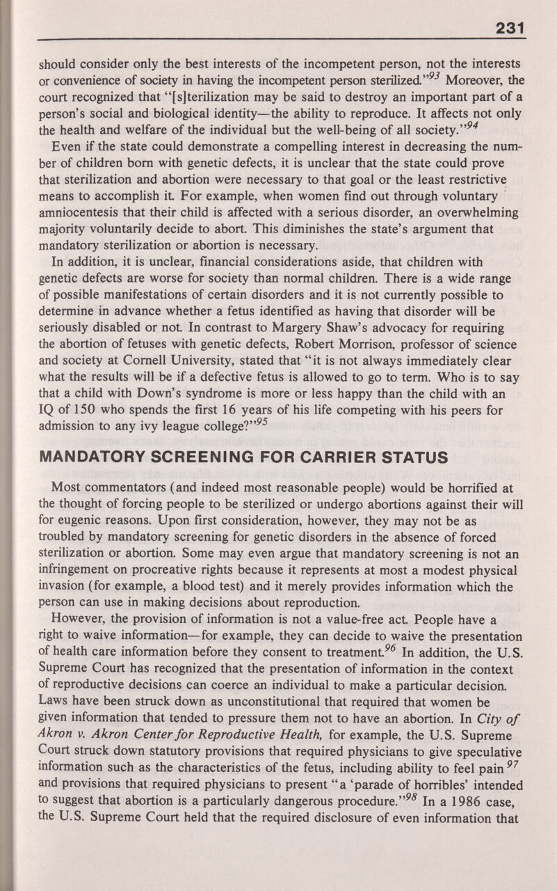 231 should consider only the best interests of the incompetent person, not the interests or convenience of society in having the incompetent person sterilized. Moreover, the court recognized that [s]terilization may be said to destroy an important part of a person's social and biological identity—the ability to reproduce. It affects not only the health and welfare of the individual but the well-being of all society. Even if the state could demonstrate a compelling interest in decreasing the num¬ ber of children bom with genetic defects, it is unclear that the state could prove that sterilization and abortion were necessary to that goal or the least restrictive means to accomplish iL For example, when women find out through voluntary amniocentesis that their child is affected with a serious disorder, an overwhelming majority voluntarily decide to abort. This diminishes the state's argument that mandatory sterilization or abortion is necessary. In addition, it is unclear, financial considerations aside, that children with genetic defects are worse for society than normal children. There is a wide range of possible manifestations of certain disorders and it is not currently possible to determine in advance whether a fetus identified as having that disorder will be seriously disabled or not In contrast to Margery Shaw's advocacy for requiring the abortion of fetuses with genetic defects, Robert Morrison, professor of science and society at Cornell University, stated that it is not always immediately clear what the results will be if a defective fetus is allowed to go to term. Who is to say that a child with Down's syndrome is more or less happy than the child with an IQ of 150 who spends the first 16 years of his life competing with his peers for admission to any ivy league college?^^ MANDATORY SCREENING FOR CARRIER STATUS Most commentators (and indeed most reasonable people) would be horrified at the thought of forcing people to be sterilized or undergo abortions against their will for eugenic reasons. Upon first consideration, however, they may not be as troubled by mandatory screening for genetic disorders in the absence of forced sterilization or abortion. Some may even argue that mandatory screening is not an infringement on procreative rights because it represents at most a modest physical invasion (for example, a blood test) and it merely provides information which the person can use in making decisions about reproduction. However, the provision of information is not a value-free act People have a right to waive information—for example, they can decide to waive the presentation of health care information before they consent to treatmentIn addition, the U.S. Supreme Court has recognized that the presentation of information in the context of reproductive decisions can coerce an individual to make a particular decisioa Laws have been struck down as unconstitutional that required that women be given information that tended to pressure them not to have an abortion. In City of Akron V. Akron Center for Reproductive Health, for example, the U.S. Supreme Court struck down statutory provisions that required physicians to give speculative information such as the characteristics of the fetus, including ability to feel pain and provisions that required physicians to present a 'parade of horribles' intended to suggest that abortion is a particularly dangerous procedure.In a 1986 case, the U. S. Supreme Court held that the required disclosure of even information that