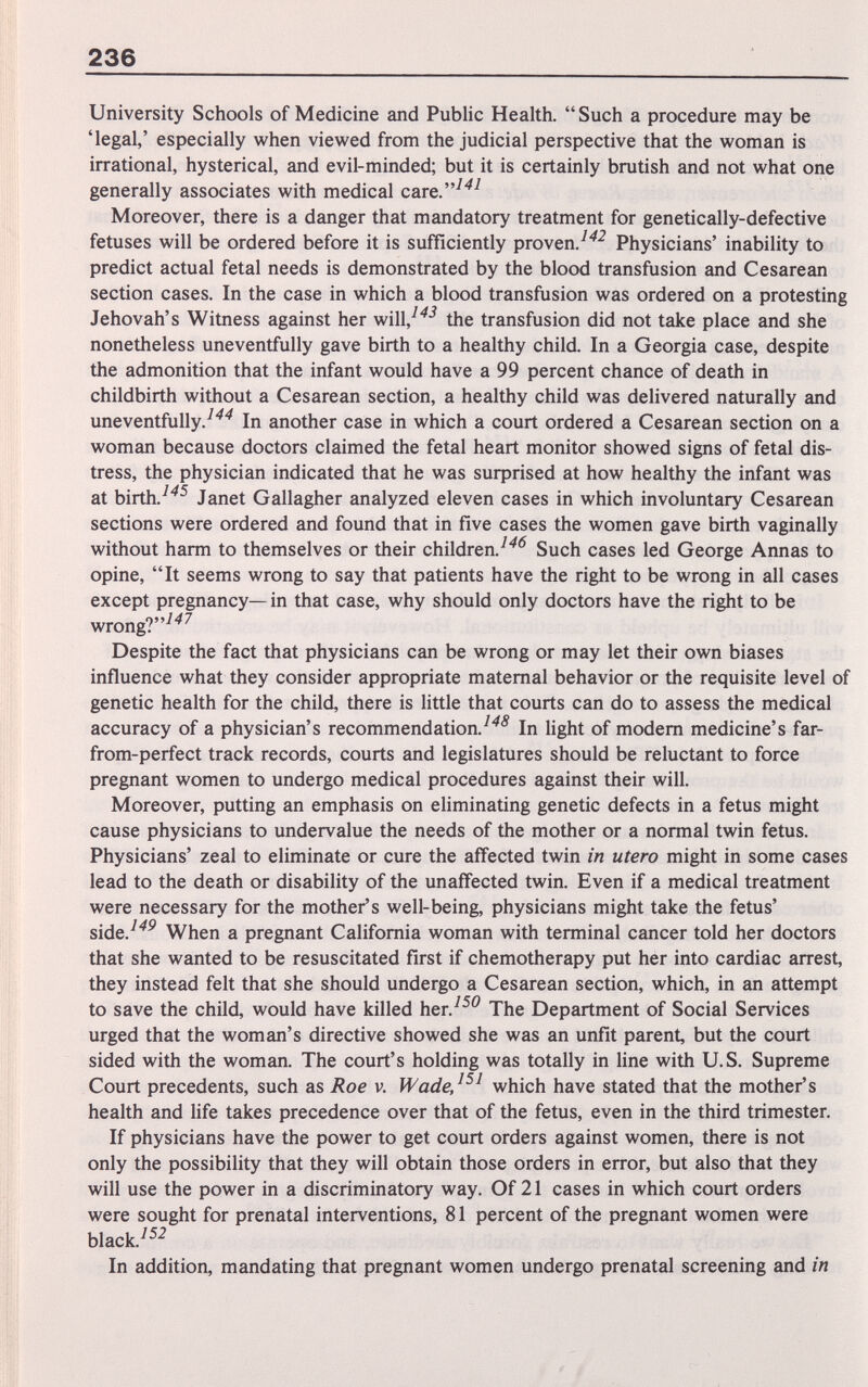 236 University Schools of Medicine and Public Health.  Such a procedure may be 'legal,' especially when viewed from the judicial perspective that the woman is irrational, hysterical, and evil-minded; but it is certainly brutish and not what one generally associates with medical care.^'^^ Moreover, there is a danger that mandatory treatment for genetically-defective fetuses will be ordered before it is sufficiently proven/'^^ Physicians' inability to predict actual fetal needs is demonstrated by the blood transfusion and Cesarean section cases. In the case in which a blood transfusion was ordered on a protesting Jehovah's Witness against her will,^^-^ the transfusion did not take place and she nonetheless uneventfully gave birth to a healthy child. In a Georgia case, despite the admonition that the infant would have a 99 percent chance of death in childbirth without a Cesarean section, a healthy child was delivered naturally and uneventfully.^'''^ In another case in which a court ordered a Cesarean section on a woman because doctors claimed the fetal heart monitor showed signs of fetal dis¬ tress, the physician indicated that he was suфrised at how healthy the infant was at birth.^'^^ Janet Gallagher analyzed eleven cases in which involuntary Cesarean sections were ordered and found that in five cases the women gave birth vaginally without harm to themselves or their children.^'^^ Such cases led George Annas to opine, It seems wrong to say that patients have the right to be wrong in all cases except pregnancy—in that case, why should only doctors have the right to be wrong?^''^ Despite the fact that physicians can be wrong or may let their own biases influence what they consider appropriate maternal behavior or the requisite level of genetic health for the child, there is little that courts can do to assess the medical accuracy of a physician's recommendation.^'''^ In light of modern medicine's far- from-perfect track records, courts and legislatures should be reluctant to force pregnant women to undergo medical procedures against their will. Moreover, putting an emphasis on eliminating genetic defects in a fetus might cause physicians to undervalue the needs of the mother or a normal twin fetus. Physicians' zeal to eliminate or cure the affected twin in utero might in some cases lead to the death or disability of the unaffected twin. Even if a medical treatment were necessary for the mother's well-being, physicians might take the fetus' side.^''^ When a pregnant California woman with terminal cancer told her doctors that she wanted to be resuscitated first if chemotherapy put her into cardiac arrest, they instead felt that she should undergo a Cesarean section, which, in an attempt to save the child, would have killed her.^^^ The Department of Social Services urged that the woman's directive showed she was an unfit parent, but the court sided with the woman. The court's holding was totally in line with U.S. Supreme Court precedents, such as Roe v. WadeJ^^ which have stated that the mother's health and life takes precedence over that of the fetus, even in the third trimester. If physicians have the power to get court orders against women, there is not only the possibility that they will obtain those orders in error, but also that they will use the power in a discriminatory way. Of 21 cases in which court orders were sought for prenatal interventions, 81 percent of the pregnant women were black.^^-^ In addition, mandating that pregnant women undergo prenatal screening and in