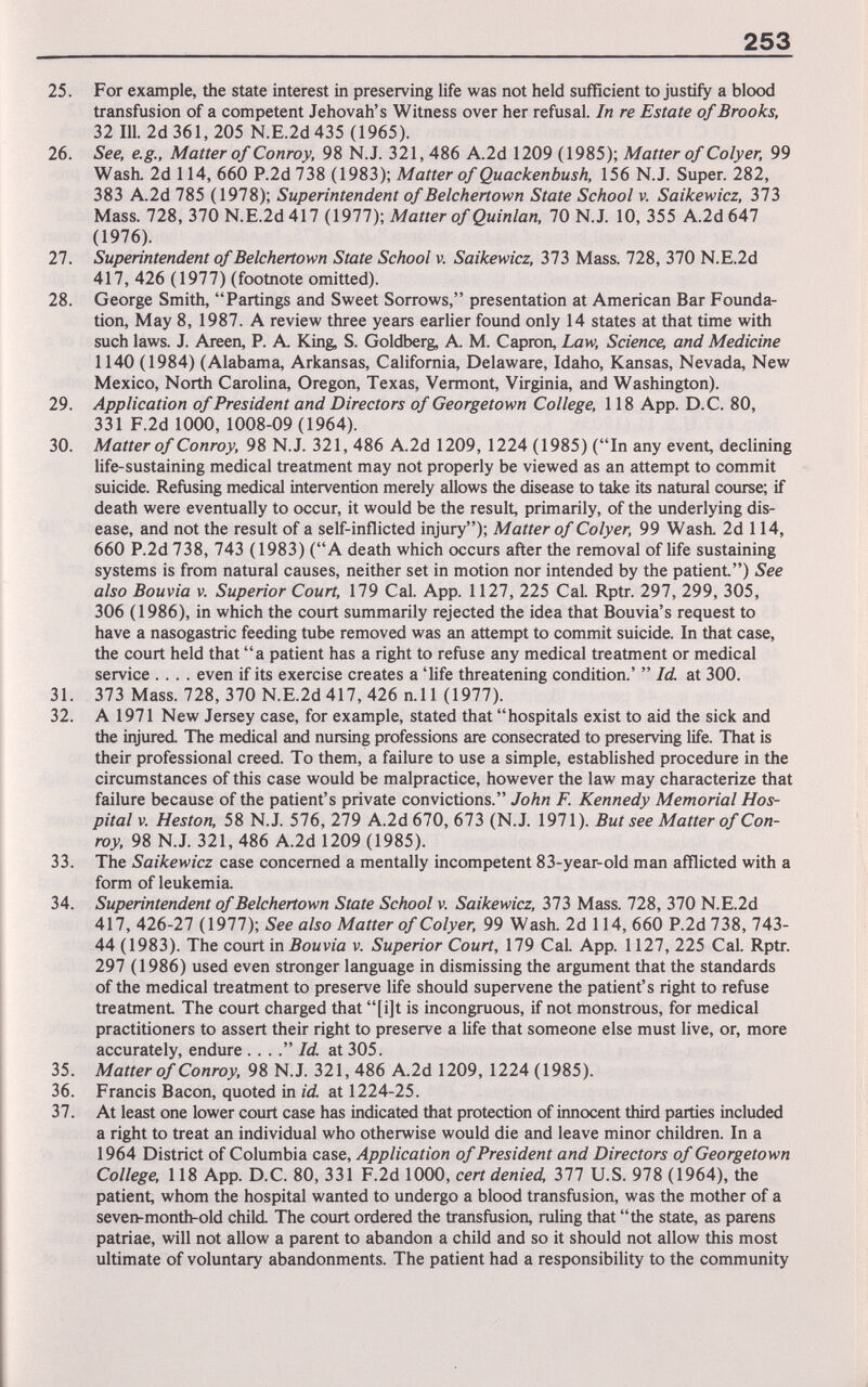 253 25. For example, the state interest in preserving life was not held sufficient to justify a blood transfusion of a competent Jehovah's Witness over her refusal. In re Estate of Brooks, 32 111. 2d 361, 205 N.E.2d435 (1965). 26. See, e.g.. Matter of Conroy, 98 N.J. 321, 486 A.2d 1209 (1985); Matter of Colyer, 99 Wash. 2d 114, 660 P.2d 738 (1983); Matter of Quackenbush, 156 N.J. Super. 282, 383 A.2d 785 (1978); Superintendent of Belchertown State School v. Saikewicz, 313 Mass. 728, 370 N.E.2d417 (1977); Matter of Quinlan, 70 N.J. 10, 355 A.2d647 (1976). 27. Superintendent of Belchertown State School v. Saikewicz, 373 Mass. 728, 370 N.E.2d 417, 426 (1977) (footnote omitted). 28. George Smith, Partings and Sweet Sorrows, presentation at American Bar Founda¬ tion, May 8, 1987. A review three years earlier found only 14 states at that time with such laws. J. Areen, P. A. King, S. Goldberg, A. M. Capron, Law, Science, and Medicine 1140 (1984) (Alabama, Arkansas, California, Delaware, Idaho, Kansas, Nevada, New Mexico, North Carolina, Oregon, Texas, Vermont, Virginia, and Washington). 29. Application of President and Directors of Georgetown College, 118 App. D.C. 80, 331 F.2d 1000, 1008-09 (1964). 30. Matter of Conroy, 98 N.J. 321, 486 A.2d 1209, 1224 (1985) (In any event, declining life-sustaining medical treatment may not properly be viewed as an attempt to commit suicide. Refusing medical intervention merely allows the disease to take its natural course; if death were eventually to occur, it would be the result, primarily, of the underlying dis¬ ease, and not the result of a self-inflicted injury); Matter of Colyer, 99 Wash. 2d 114, 660 P.2d 738, 743 (1983) (A death which occurs after the removal of life sustaining systems is from natural causes, neither set in motion nor intended by the patient) See also Bouvia v. Superior Court, 179 Cal. App. 1127, 225 Cal. Rptr. 297, 299, 305, 306 (1986), in which the court summarily rejected the idea that Bouvia's request to have a nasogastric feeding tube removed was an attempt to commit suicide. In that case, the court held that a patient has a right to refuse any medical treatment or medical service .... even if its exercise creates a 'life threatening condition.'  Id at 300. 31. 373 Mass. 728, 370 N.E.2d 417, 426 n.ll (1977). 32. A 1971 New Jersey case, for example, stated that hospitals exist to aid the sick and the injured. The medical and nursing professions are consecrated to preserving life. That is their professional creed. To them, a failure to use a simple, established procedure in the circumstances of this case would be malpractice, however the law may characterize that failure because of the patient's private convictions. John F. Kennedy Memorial Hos¬ pital V. Heston, 58 N.J. 576, 279 A.2d670, 673 (N.J. 1971). But see Matter of Con¬ roy, 98 N.J. 321, 486 A.2d 1209 (1985). 33. The Saikewicz case concerned a mentally incompetent 83-year-old man afflicted with a form of leukemia. 34. Superintendent of Belchertown State School v. Saikewicz, 313 Mass. 728, 370 N.E.2d 417, 426-27 (1977); See also Matter of Colyer, 99 Wash. 2d 114, 660 P.2d738, 743- 44 (1983). The court in Боиуш v. Superior Court, 179 Cal. App. 1127, 225 Cal. Rptr. 297 (1986) used even stronger language in dismissing the argument that the standards of the medical treatment to preserve life should supervene the patient's right to refuse treatment The court charged that [i]t is incongruous, if not monstrous, for medical practitioners to assert their right to preserve a life that someone else must live, or, more accurately, endure . . .. Id. at 305. 35. Matter of Conroy, 98 N.J. 321, 486 A.2d 1209, 1224 (1985). 36. Francis Bacon, quoted in id at 1224-25. 37. At least one lower court case has indicated that protection of innocent third parties included a right to treat an individual who otherwise would die and leave minor children. In a 1964 District of Columbia case. Application of President and Directors of Georgetown College, 118 App. D.C. 80, 331 F.2d 1000, cert denied, 311 U.S. 978 (1964), the patient, whom the hospital wanted to undergo a blood transfusion, was the mother of a seven-month-old child. The court ordered the transfusion, ruling that the state, as parens patriae, will not allow a parent to abandon a child and so it should not allow this most ultimate of voluntary abandonments. The patient had a responsibiUty to the community