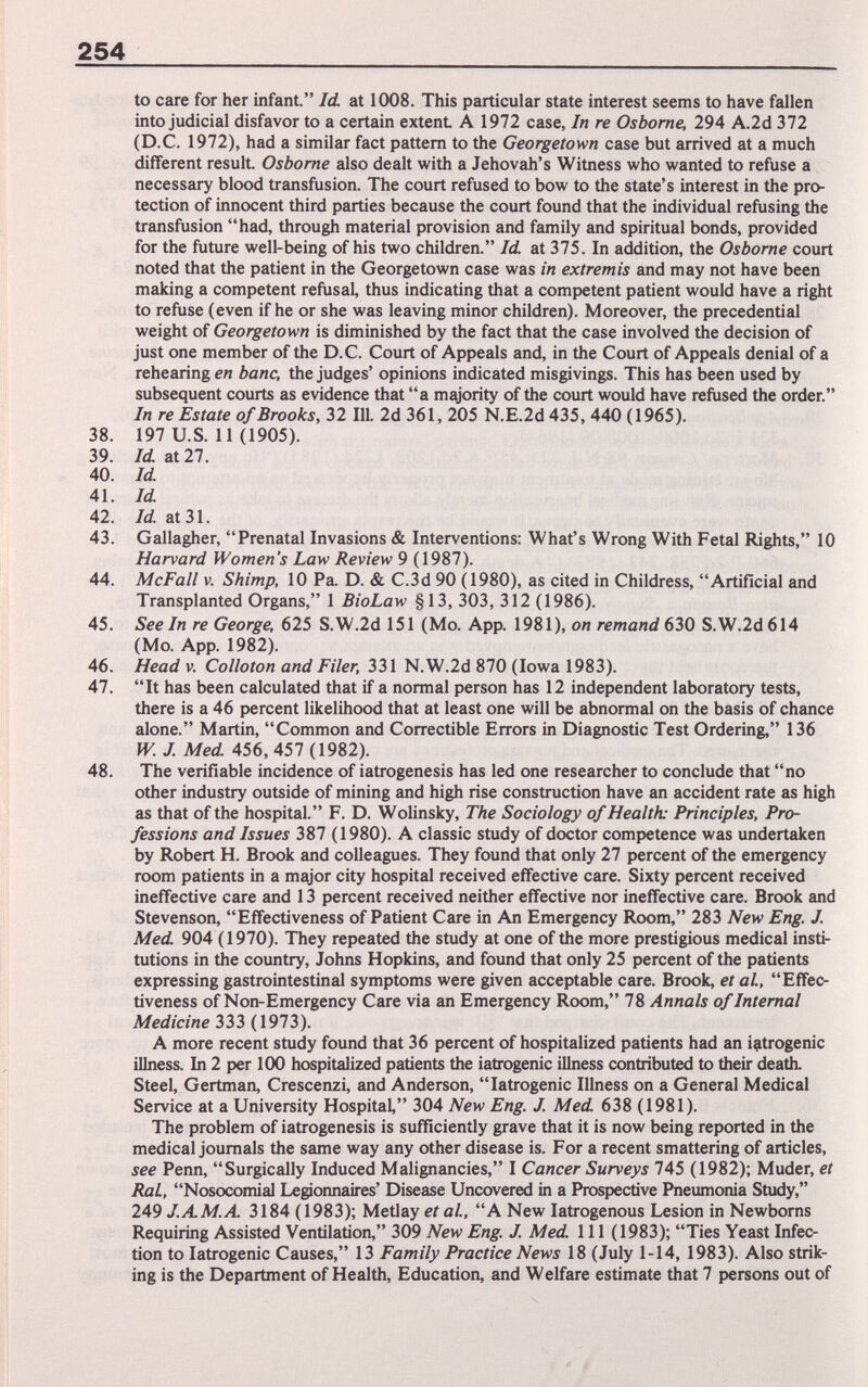 254 to care for her infant. Id. at 1008. This particular state interest seems to have fallen into judicial disfavor to a certain extent A 1972 case. In re Osborne, 294 A.2d 372 (D.C. 1972), had a similar fact pattern to the Georgetown case but arrived at a much different result. Osborne also dealt with a Jehovah's Witness who wanted to refuse a necessary blood transfusion. The court refused to bow to the state's interest in the pro¬ tection of innocent third parties because the court found that the individual refusing the transfusion had, through material provision and family and spiritual bonds, provided for the future well-being of his two children. Id. at 375. In addition, the Osborne court noted that the patient in the Georgetown case was in extremis and may not have been making a competent refusal, thus indicating that a competent patient would have a right to refuse (even if he or she was leaving minor children). Moreover, the precedential weight of Georgetown is diminished by the fact that the case involved the decision of just one member of the D.C. Court of Appeals and, in the Court of Appeals denial of a rehearing en banc, the judges' opinions indicated misgivings. This has been used by subsequent courts as evidence that a majority of the court would have refused the order. In re Estate of Brooks, 32 111. 2d 361, 205 N.E.2d 435, 440 (1965). 38. 197 U.S. 11 (1905). 39. Id at 27. 40. Id 41. Id 42. Id at 31. 43. Gallagher, Prenatal Invasions & Interventions: What's Wrong With Fetal Rights, 10 Harvard Women's Law Review 9 (1987). 44. McFall V. Shimp, 10 Pa. D. & C.3d 90 (1980), as cited in Childress, Artificial and Transplanted Organs, 1 BioLaw §13, 303, 312 (1986). 45. See In re George, 625 S.W.2d 151 (Mo. App. 1981), on remand 630 S.W.2d 614 (Mo. App. 1982). 46. Head v. Colloton and Filer, 331 N.W.2d 870 (Iowa 1983). 47. It has been calculated that if a normal person has 12 independent laboratory tests, there is a 46 percent likelihood that at least one will be abnormal on the basis of chance alone. Martin, Common and Correctible Errors in Diagnostic Test Ordering, 136 W. J. Med 456, 457 (1982). 48. The verifiable incidence of iatrogenesis has led one researcher to conclude that no other industry outside of mining and high rise construction have an accident rate as high as that of the hospital. F. D. Wolinsky, The Sociology of Health: Principles, Pro¬ fessions and Issues 387 (1980). A classic study of doctor competence was undertaken by Robert H. Brook and colleagues. They found that only 27 percent of the emergency room patients in a major city hospital received effective care. Sixty percent received ineffective care and 13 percent received neither effective nor ineffective care. Brook and Stevenson, Effectiveness of Patient Care in An Emergency Room, 283 New Eng. J. Med 904 (1970). They repeated the study at one of the more prestigious medical insti¬ tutions in the country, Johns Hopkins, and found that only 25 percent of the patients expressing gastrointestinal symptoms were given acceptable care. Brook, et al., Effec¬ tiveness of Non-Emergency Care via an Emergency Room, 78 Annals of Internal Medicine 333 (1973). A more recent study found that 36 percent of hospitalized patients had an iatrogenic illness. In 2 per 100 hospitalized patients the iatrogenic illness contributed to their death. Steel, Gertman, Crescenzi, and Anderson, Iatrogenic Illness on a General Medical Service at a University Hospital, 304 New Eng. J. Med 638 (1981). The problem of iatrogenesis is sufficiently grave that it is now being reported in the medical journals the same way any other disease is. For a recent smattering of articles, see Penn, Surgically Induced Malignancies, I Cancer Surveys 745 (1982); Muder, et RaL, Nosocomial Legjormaires' Disease Uncovered in a Prospective Pneumonia Study, 249 J.AM.A 3184 (1983); Metlay et al, A New latrogenous Lesion in Newborns Requiring Assisted Ventilation, 309 New Eng. J. Med 111 (1983); Ties Yeast Infec¬ tion to Iatrogenic Causes, 13 Family Practice News 18 (July 1-14, 1983). Also strik¬ ing is the Department of Health, Education, and Welfare estimate that 7 persons out of