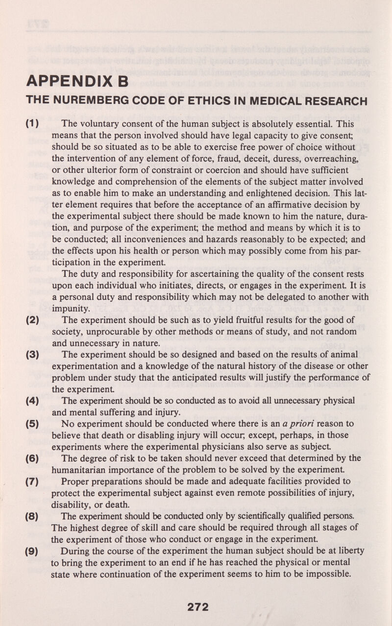 APPENDIX в THE NUREMBERG CODE OF ETHICS IN MEDICAL RESEARCH (1) The voluntary consent of the human subject is absolutely essential. This means that the person involved should have legal capacity to give consent; should be so situated as to be able to exercise free power of choice without the intervention of any element of force, fraud, deceit, duress, overreaching, or other ulterior form of constraint or coercion and should have sufficient knowledge and comprehension of the elements of the subject matter involved as to enable him to make an understanding and enlightened decision. This lat¬ ter element requires that before the acceptance of an affirmative decision by the experimental subject there should be made known to him the nature, dura¬ tion, and puфose of the experiment; the method and means by which it is to be conducted; all inconveniences and hazards reasonably to be expected; and the effects upon his health or person which may possibly come from his par¬ ticipation in the experiment. The duty and responsibility for ascertaining the quality of the consent rests upon each individual who initiates, directs, or engages in the experiment It is a personal duty and responsibility which may not be delegated to another with impunity. (2) The experiment should be such as to yield fruitful results for the good of society, unprocurable by other methods or means of study, and not random and unnecessary in nature. (3) The experiment should be so designed and based on the results of animal experimentation and a knowledge of the natural history of the disease or other problem under study that the anticipated results will justify the performance of the experiment (4) The experiment should be so conducted as to avoid all urmecessary physical and mental suffering and injury. (5) No experiment should be conducted where there is an a priori reason to believe that death or disabling injury will occur, except, perhaps, in those experiments where the experimental physicians also serve as subject (6) The degree of risk to be taken should never exceed that determined by the humanitarian importance of the problem to be solved by the experiment (7) Proper preparations should be made and adequate facilities provided to protect the experimental subject against even remote possibilities of injury, disability, or death. (8) The experiment should be conducted only by scientifically qualified persons. The highest degree of skill and care should be required through all stages of the experiment of those who conduct or engage in the experiment (9) During the course of the experiment the human subject should be at liberty to bring the experiment to an end if he has reached the physical or mental state where continuation of the experiment seems to him to be impossible. 272