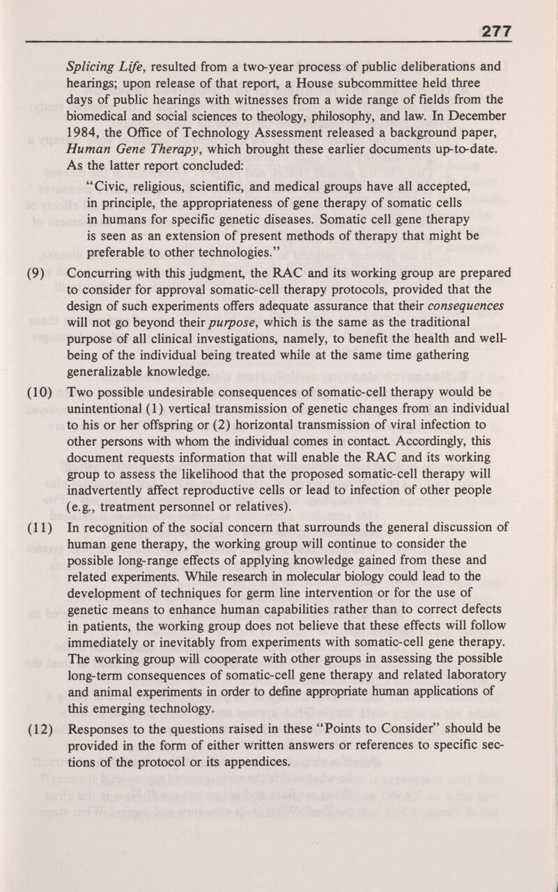277 Splicing Life, resulted from a two-year process of public deliberations and hearings; upon release of that report, a House subcommittee held three days of public hearings with witnesses from a wide range of fields from the biomedical and social sciences to theology, philosophy, and law. In December 1984, the Office of Technology Assessment released a background paper. Human Gene Therapy, which brought these earlier documents up-to-date. As the latter report concluded: Civic, religious, scientific, and medical groups have all accepted, in principle, the appropriateness of gene therapy of somatic cells in humans for specific genetic diseases. Somatic cell gene therapy is seen as an extension of present methods of therapy that might be preferable to other technologies. (9) Concurring with this judgment, the RAC and its working group are prepared to consider for approval somatic-cell therapy protocols, provided that the design of such experiments offers adequate assurance that their consequences will not go beyond their purpose, which is the same as the traditional рифозе of all clinical investigations, namely, to benefit the health and well- being of the individual being treated while at the same time gathering generalizable knowledge. (10) Two possible undesirable consequences of somatic-cell therapy would be unintentional ( 1 ) vertical transmission of genetic changes from an individual to his or her offspring or (2) horizontal transmission of viral infection to other persons with whom the individual comes in contact Accordingly, this document requests information that will enable the RAC and its working group to assess the likelihood that the proposed somatic-cell therapy will inadvertently affect reproductive cells or lead to infection of other people (e.g., treatment personnel or relatives). (11) In recognition of the social concern that surrounds the general discussion of human gene therapy, the working group will continue to consider the possible long-range effects of applying knowledge gained from these and related experiments. While research in molecular biology could lead to the development of techniques for germ line intervention or for the use of genetic means to enhance human capabilities rather than to correct defects in patients, the working group does not believe that these effects will follow immediately or inevitably from experiments with somatic-cell gene therapy. The working group will cooperate with other groups in assessing the possible long-term consequences of somatic-cell gene therapy and related laboratory and animal experiments in order to define appropriate human applications of this emerging technology. (12) Responses to the questions raised in these Points to Consider should be provided in the form of either written answers or references to specific sec¬ tions of the protocol or its appendices.