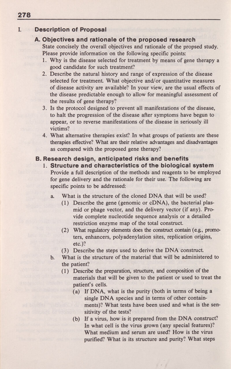 278 I. Description of Proposal A. Objectives and rationale of the proposed research State concisely the overall objectives and rationale of the propsed study. Please provide information on the following specific points; 1. Why is the disease selected for treatment by means of gene therapy a good candidate for such treatment? 2. Describe the natural history and range of expression of the disease selected for treatment What objective and/or quantitative measures of disease activity are available? In your view, are the usual effects of the disease predictable enough to allow for meaningful assessment of the results of gene therapy? 3. Is the protocol designed to prevent all manifestations of the disease, to halt the progression of the disease after symptoms have begun to appear, or to reverse manifestations of the disease in seriously ill victims? 4. What alternative therapies exist? In what groups of patients are these therapies effective? What are their relative advantages and disadvantages as compared with the proposed gene therapy? B. Research design, anticipated risks and benefits 1. Structure and characteristics of the biological system Provide a full description of the methods and reagents to be employed for gene delivery and the rationale for their use. The following are specific points to be addressed; a. What is the structure of the cloned DNA that will be used? (1) Describe the gene (genomic or cDNA), the bacterial plas- mid or phage vector, and the delivery vector (if any). Pro¬ vide complete nucleotide sequence analysis or a detailed restriction enzyme map of the total construct. (2) What regulatory elements does the construct contain (e.g., promo¬ ters, enhancers, polyadenylation sites, replication origins, etc.)? (3) Describe the steps used to derive the DNA construct b. What is the structure of the material that will be administered to the patient? ( 1 ) Describe the preparation, structure, and composition of the materials that will be given to the patient or used to treat the patient's cells. (a) If DNA, what is the purity (both in terms of being a single DNA species and in terms of other contain¬ ments)? What tests have been used and what is the sen¬ sitivity of the tests? (b) If a virus, how is it prepared from the DNA construct? In what cell is the virus grown (any special features)? What medium and serum are used? How is the virus purified? What is its structure and purity? What steps