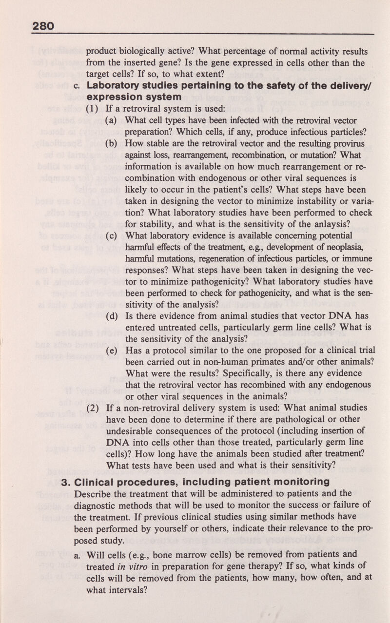 280 product biologically active? What percentage of normal activity results from the inserted gene? Is the gene expressed in cells other than the target cells? If so, to what extent? c. Laboratory studies pertaining to the safety of the delivery/ expression system ( 1 ) If a retroviral system is used: (a) What cell types have been infected with the retroviral vector preparation? Which cells, if any, produce infectious particles? (b) How stable are the retroviral vector and the resulting provirus against loss, rearrangement, recombination, or mutation? What information is available on how much rearrangement or re¬ combination with endogenous or other viral sequences is likely to occur in the patient's cells? What steps have been taken in designing the vector to minimize instability or varia¬ tion? What laboratory studies have been performed to check for stability, and what is the sensitivity of the anlaysis? (c) What laboratory evidence is available concerning potential harmful effects of the treatment, e.g., development of neoplasia, harmful mutations, regeneration of infectious particles, or immune responses? What steps have been taken in designing the vec¬ tor to minimize pathogenicity? What laboratory studies have been performed to check for pathogenicity, and what is the sen¬ sitivity of the analysis? (d) Is there evidence from animal studies that vector DNA has entered untreated cells, particularly germ line cells? What is the sensitivity of the analysis? (e) Has a protocol similar to the one proposed for a clinical trial been carried out in non-human primates and/or other animals? What were the results? Specifically, is there any evidence that the retroviral vector has recombined with any endogenous or other viral sequences in the animals? (2) If a non-retroviral delivery system is used: What animal studies have been done to determine if there are pathological or other undesirable consequences of the protocol (including insertion of DNA into cells other than those treated, particularly germ line cells)? How long have the animals been studied after treatment? What tests have been used and what is their sensitivity? 3. Clinical procedures, including patient monitoring Describe the treatment that will be administered to patients and the diagnostic methods that will be used to monitor the success or failure of the treatment. If previous clinical studies using similar methods have been performed by yourself or others, indicate their relevance to the pro¬ posed study. a. Will cells (e.g., bone marrow cells) be removed from patients and treated in vitro in preparation for gene therapy? If so, what kinds of cells will be removed from the patients, how many, how often, and at what intervals?