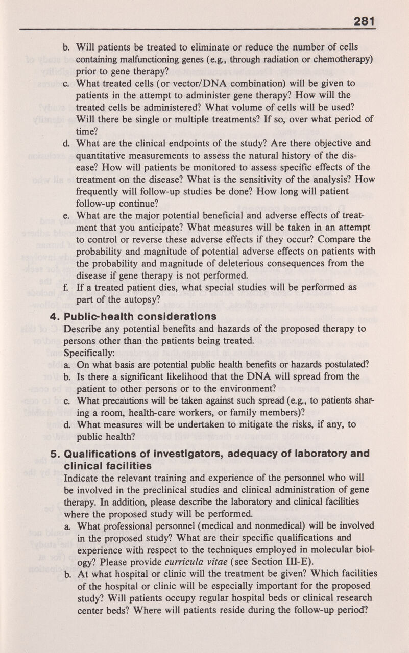 281 b. Will patients be treated to eliminate or reduce the number of cells containing malfunctioning genes (e.g., through radiation or chemotherapy) prior to gene therapy? c. What treated cells (or vector/DNA combination) will be given to patients in the attempt to administer gene therapy? How will the treated cells be administered? What volume of cells will be used? Will there be single or multiple treatments? If so, over what period of time? d. What are the clinical endpoints of the study? Are there objective and quantitative measurements to assess the natural history of the dis¬ ease? How will patients be monitored to assess specific effects of the treatment on the disease? What is the sensitivity of the analysis? How frequently will follow-up studies be done? How long will patient follow-up continue? e. What are the major potential beneficial and adverse effects of treat¬ ment that you anticipate? What measures will be taken in an attempt to control or reverse these adverse effects if they occur? Compare the probability and magnitude of potential adverse effects on patients with the probability and magnitude of deleterious consequences from the disease if gene therapy is not performed. f. If a treated patient dies, what special studies will be performed as part of the autopsy? 4. Public-health considerations Describe any potential benefits and hazards of the proposed therapy to persons other than the patients being treated. Specifically: a. On what basis are potential public health benefits or hazards postulated? b. Is there a significant likelihood that the DNA will spread from the patient to other persons or to the environment? c. What precautions will be taken against such spread (e.g., to patients shar¬ ing a room, health-care workers, or family members)? d. What measures will be undertaken to mitigate the risks, if any, to public health? 5. Qualifications of investigators, adequacy of laboratory and clinical facilities Indicate the relevant training and experience of the persoimel who will be involved in the preclinical studies and clinical administration of gene therapy. In addition, please describe the laboratory and clinical facilities where the proposed study will be performed. a. What professional personnel (medical and nonmedical) will be involved in the proposed study? What are their specific qualifications and experience with respect to the techniques employed in molecular biol¬ ogy? Please provide curricula vitae (see Section III-E). b. At what hospital or clinic will the treatment be given? Which facilities of the hospital or clinic will be especially important for the proposed study? Will patients occupy regular hospital beds or cHnical research center beds? Where will patients reside during the follow-up period?