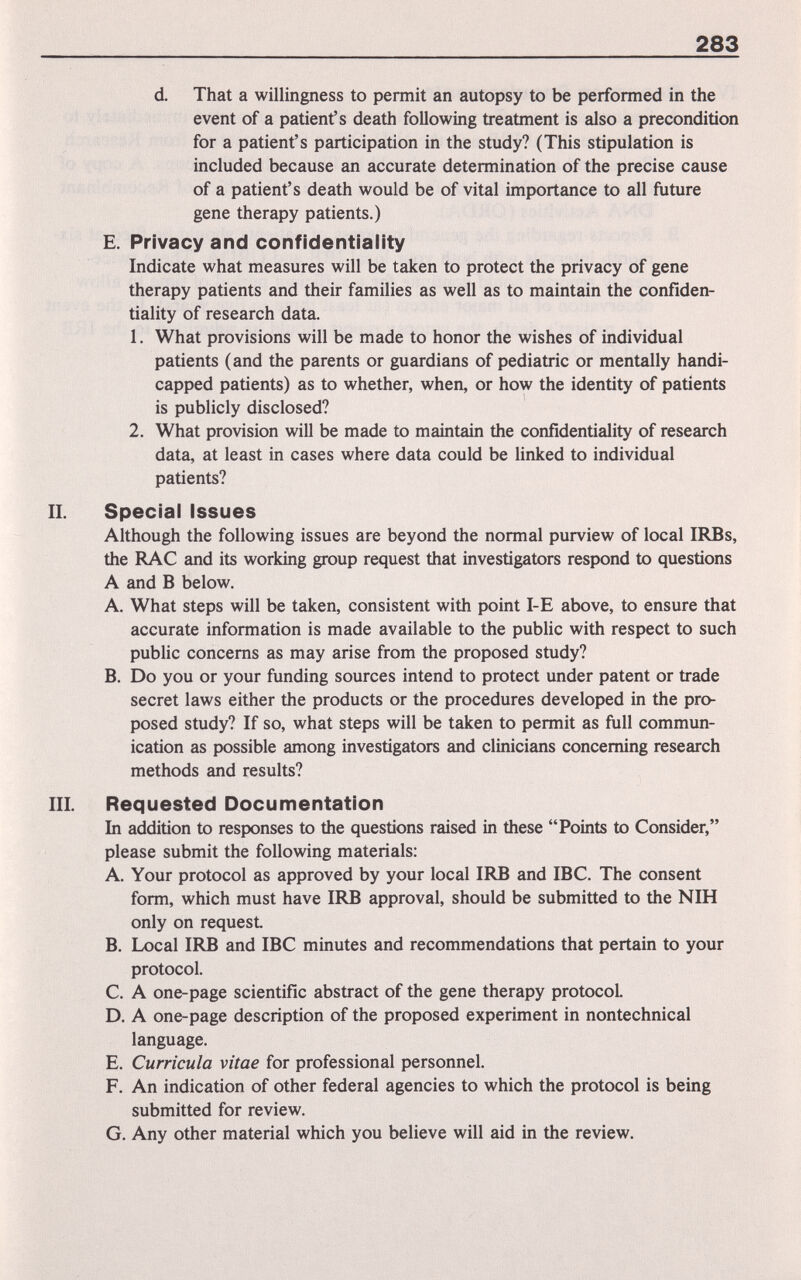 283 d That a willingness to permit an autopsy to be performed in the event of a patient's death following treatment is also a precondition for a patient's participation in the study? (This stipulation is included because an accurate determination of the precise cause of a patient's death would be of vital importance to all future gene therapy patients.) E. Privacy and confidentiality Indicate what measures will be taken to protect the privacy of gene therapy patients and their families as well as to maintain the confiden¬ tiality of research data. 1. What provisions will be made to honor the wishes of individual patients (and the parents or guardians of pediatric or mentally handi¬ capped patients) as to whether, when, or how the identity of patients is publicly disclosed? 2. What provision will be made to maintain the confidentiality of research data, at least in cases where data could be linked to individual patients? II. Special Issues Although the following issues are beyond the normal purview of local IRBs, the RAC and its working group request that investigators respond to questions A and В below. A. What steps will be taken, consistent with point 1-Е above, to ensure that accurate information is made available to the public with respect to such public concerns as may arise from the proposed study? B. Do you or your funding sources intend to protect under patent or trade secret laws either the products or the procedures developed in the pro¬ posed study? If so, what steps will be taken to permit as full commun¬ ication as possible among investigators and clinicians concerning research methods and results? III. Requested Documentation In addition to responses to the questions raised in these Points to Consider, please submit the following materials; A. Your protocol as approved by your local IRB and IBC. The consent form, which must have IRB approval, should be submitted to the NIH only on request B. Local IRB and IBC minutes and recommendations that pertain to your protocol. C. A one-page scientific abstract of the gene therapy protocol. D. A one-page description of the proposed experiment in nontechnical language. E. Curricula vitae for professional personnel. F. An indication of other federal agencies to which the protocol is being submitted for review. G. Any other material which you believe will aid in the review.