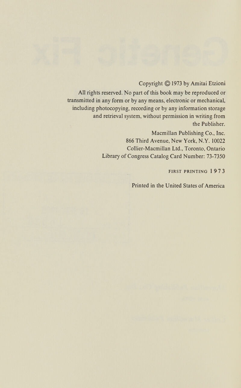 Copyright © 1973 by Amitai Etzioni All rights reserved. No part of this book may be reproduced or transmitted in any form or by any means, electronic or mechanical, including photocopying, recording or by any information storage and retrieval system, vifithout permission in writing from the Publisher. Macmillan Publishing Co., Inc. 866 Third Avenue, New York, N.Y. 10022 Collier-Macmillan Ltd., Toronto, Ontario Library of Congress Catalog Card Number: 73-7350 FIRST PRINTING 197 3 Printed in the United States of America