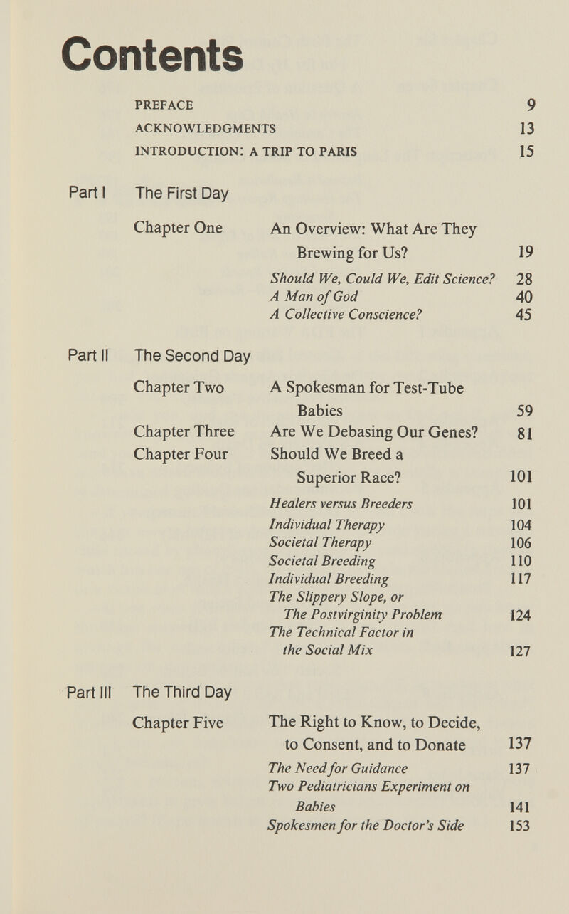 Contents preface 9 acknowledgments 13 introduction: a trip to paris 15 Part I The First Day Chapter One An Overview: What Are They Brewing for Us? 19 Should We, Could We, Edit Science? 28 A Man of God 40 A Collective Conscience? 45 Part II The Second Day Chapter Two Chapter Three Chapter Four A Spokesman for Test-Tube Babies 59 Are We Debasing Our Genes? 81 Should We Breed a Superior Race? 101 Healers versus Breeders 101 Individual Therapy 104 Societal Therapy 106 Societal Breeding 110 Individual Breeding 117 The Slippery Slope, or The Postvirginity Problem 124 The Technical Factor in the Social Mix 127 Partili The Third Day Chapter Five The Right to Know, to Decide, to Consent, and to Donate 137 The Need for Guidance 137 Two Pediatricians Experiment on Babies 141 Spokesmen for the Doctor's Side 153