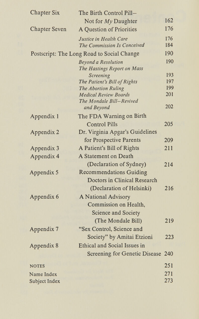 Chapter Six The Birth Control Pill- Not for My Daughter 162 Chapter Seven A Question of Priorities 176 Justice in Health Care 176 The Commission Is Conceived 184 Postscript: The Long Road to Social Change 190 Beyond a Resolution 190 The Hastings Report on Mass Screening 193 The Patient's Bill of Rights 197 The Abortion Ruling 199 Medical Review Boards 201 The Mondale Bill—Revived and Beyond 202 Appendix 1 The FDA Warning on Birth Control Pills 205 Appendix 2 Dr. Virginia Apgar's Guidelines for Prospective Parents 209 Appendix 3 A Patient's Bill of Rights 211 Appendix 4 A Statement on Death (Declaration of Sydney) 214 Appendix 5 Recommendations Guiding Doctors in Clinical Research (Declaration of Helsinki) 216 Appendix 6 A National Advisory Commission on Health, Science and Society (The Mondale Bill) 219 Appendix 7 Sex Control, Science and Society by Amitai Etzioni 223 Appendix 8 Ethical and Social Issues in Screening for Genetic Disease 240 NOTES 251 Name Index 271 Subject Index 273