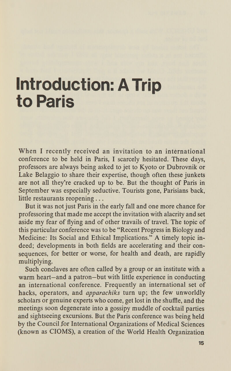 Introduction: A Trip to Paris When I recently received an invitation to an intérnatíonal conference to be held in Paris, I scarcely hesitated. These days, professors are always being asked to jet to Kyoto or Dubrovnik or Lake Belaggio to share their expertise, though often these junkets are not all they're cracked up to be. But the thought of Paris in September was especially seductive. Tourists gone, Parisians back, little restaurants reopening ... But it was not just Paris in the early fall and one more chance for professoring that made me accept the invitation with alacrity and set aside my fear of flying and of other travails of travel. The topic of this particular conference was to be Recent Progress in Biology and Medicine: Its Social and Ethical Implications. A timely topic in¬ deed; developments in both fields are accelerating and their con¬ sequences, for better or worse, for health and death, are rapidly multiplying. Such conclaves are often called by a group or an institute with a warm heart—and a patron—but with little experience in conducting an international conference. Frequently an international set of hacks, operators, and apparachiks turn up; the few unworldly scholars or genuine experts who come, get lost in the shuffle, and the meetings soon degenerate into a gossipy muddle of cocktail parties and sightseeing excursions. But the Paris conference was being held by the Council for International Organizations of Medical Sciences (known as CIOMS), a creation of the World Health Organization 15