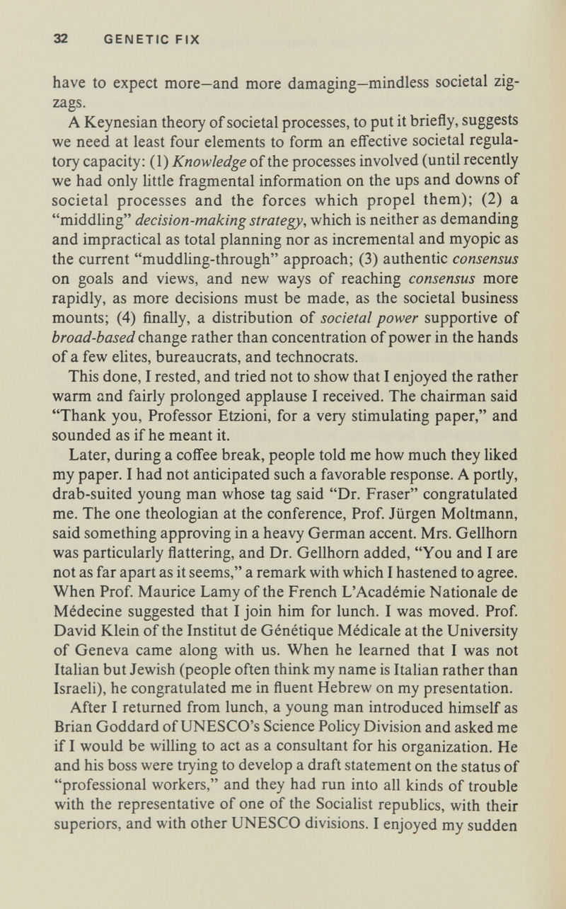 32 GENETIC FIX have to expect more—and more damaging—mindless societal zig¬ zags. A Keynesian theory of societal processes, to put it briefly, suggests we need at least four elements to form an efl'ective societal regula¬ tory capacity: (1) Knowledge of the processes involved (until recently we had only Uttle fragmental information on the ups and downs of societal processes and the forces which propel them); (2) a middling decision-making strategy, which is neither as demanding and impractical as total planning nor as incremental and myopic as the current muddling-through approach; (3) authentic consensus on goals and views, and new ways of reaching consensus more rapidly, as more decisions must be made, as the societal business mounts; (4) ñnally, a distribution of societal power supportive of broad-based change rather than concentration of power in the hands of a few elites, bureaucrats, and technocrats. This done, I rested, and tried not to show that I enjoyed the rather warm and fairly prolonged applause I received. The chairman said Thank you. Professor Etzioni, for a very stimulating paper, and sounded as if he meant it. Later, during a coffee break, people told me how much they liked my paper. I had not anticipated such a favorable response. A portly, drab-suited young man whose tag said Dr. Fraser congratulated me. The one theologian at the conference, Prof. Jürgen Moltmann, said something approving in a heavy German accent. Mrs. Gellhorn was particularly flattering, and Dr. Gellhorn added, You and I are not as far apart as it seems, a remark with which I hastened to agree. When Prof. Maurice Lamy of the French L'Académie Nationale de Médecine suggested that I join him for lunch. I was moved. Prof. David Klein of the Institut de Génétique Médicale at the University of Geneva came along with us. When he learned that I was not Italian but Jewish (people often think my name is Italian rather than Israeli), he congratulated me in fluent Hebrew on my presentation. After I returned from lunch, a young man introduced himself as Brian Goddard of UNESCO's Science Policy Division and asked me if I would be willing to act as a consultant for his organization. He and his boss were trying to develop a draft statement on the status of professional workers, and they had run into all kinds of trouble with the representative of one of the Socialist republics, with their superiors, and with other UNESCO divisions. I enjoyed my sudden