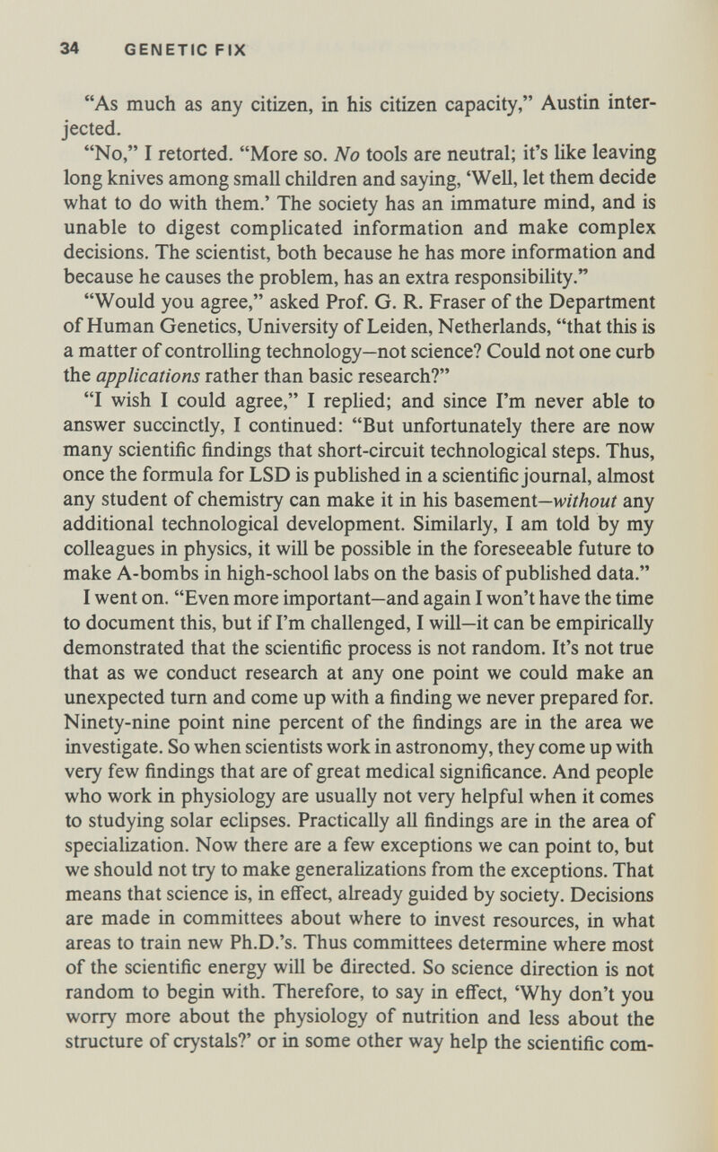 34 GENETIC FIX As much as any citizen, in his citizen capacity, Austin inter¬ jected. No, I retorted. More so. No tools are neutral; it's like leaving long knives among small children and saying, 'Well, let them decide what to do with them.' The society has an immature mind, and is unable to digest complicated information and make complex decisions. The scientist, both because he has more information and because he causes the problem, has an extra responsibility. Would you agree, asked Prof. G. R. Fraser of the Department of Human Genetics, University of Leiden, Netherlands, that this is a matter of controlling technology—not science? Could not one curb the applications rather than basic research? I wish I could agree, I replied; and since I'm never able to answer succinctly, I continued: But unfortunately there are now many scientific findings that short-circuit technological steps. Thus, once the formula for LSD is published in a scientific journal, almost any student of chemistry can make it in his basement—wí/Zíomí any additional technological development. Similarly, I am told by my colleagues in physics, it will be possible in the foreseeable future to make A-bombs in high-school labs on the basis of published data. I went on. Even more important—and again I won't have the time to document this, but if I'm challenged, I will—it can be empirically demonstrated that the scientific process is not random. It's not true that as we conduct research at any one point we could make an unexpected tum and come up with a finding we never prepared for. Ninety-nine point nine percent of the findings are in the area we investigate. So when scientists work in astronomy, they come up with very few findings that are of great medical significance. And people who work in physiology are usually not very helpful when it comes to studying solar eclipses. Practically all findings are in the area of specialization. Now there are a few exceptions we can point to, but we should not try to make generalizations from the exceptions. That means that science is, in efi'ect, already guided by society. Decisions are made in committees about where to invest resources, in what areas to train new Ph.D.'s. Thus committees determine where most of the scientific energy will be directed. So science direction is not random to begin with. Therefore, to say in efi'ect, 'Why don't you worry more about the physiology of nutrition and less about the structure of crystals?' or in some other way help the scientific com-