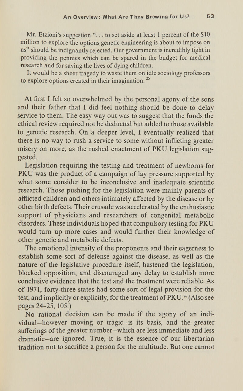 An Overview: What Are They Brewing for Us? 53 Mr. Etzioni's suggestion ... to set aside at least 1 percent of the $10 million to explore the options genetic engineering is about to impose on us should be indignantly rejected. Our government is incredibly tight in providing the pennies which can be spared in the budget for medical research and for saving the lives of dying children. It would be a sheer tragedy to waste them on idle sociology professors to explore options created in their imagination. At first I felt so overwhelmed by the personal agony of the sons and their father that I did feel nothing should be done to delay service to them. The easy way out was to suggest that the funds the ethical review required not be deducted but added to those available to genetic research. On a deeper level, I eventually realized that there is no way to rush a service to some without inflicting greater misery on more, as the rushed enactment of PKU legislation sug¬ gested. Legislation requiring the testing and treatment of newborns for PKU was the product of a campaign of lay pressure supported by what some consider to be inconclusive and inadequate scientific research. Those pushing for the legislation were mainly parents of afflicted children and others intimately affected by the disease or by other birth defects. Their crusade was accelerated by the enthusiastic support of physicians and researchers of congenital metabolic disorders. These individuals hoped that compulsory testing for PKU would tum up more cases and would further their knowledge of other genetic and metaboUc defects. The emotional intensity of the proponents and their eagerness to establish some sort of defense against the disease, as well as the nature of the legislative procedure itself, hastened the legislation, blocked opposition, and discouraged any delay to establish more conclusive evidence that the test and the treatment were reUable. As of 1971, forty-three states had some sort of legal provision for the test, and impUcitly or explicitly, for the treatment of PKU.^® (Also see pages 24-25, 105.) No rational decision can be made if the agony of an indi¬ vidual—however moving or tragic—is its basis, and the greater sufferings of the greater number—which are less immediate and less dramatic—are ignored. True, it is the essence of our hbertarian tradition not to sacrifice a person for the multitude. But one cannot