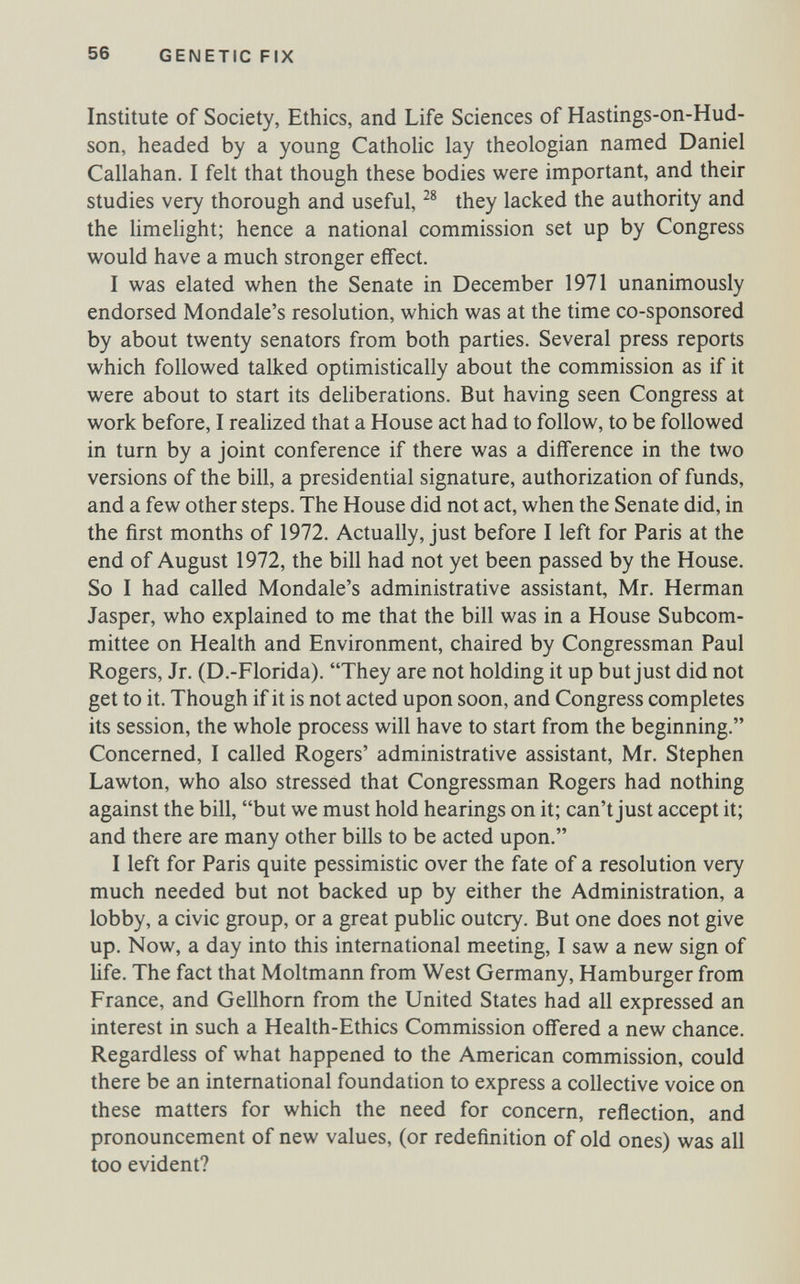 56 GENETIC FIX Institute of Society, Ethics, and Life Sciences of Hastings-on-Hud- son, headed by a young Catholic lay theologian named Daniel Callahan. I felt that though these bodies were important, and their studies very thorough and useful, they lacked the authority and the hmehght; hence a national commission set up by Congress would have a much stronger effect. I was elated when the Senate in December 1971 unanimously endorsed Mondale's resolution, which was at the time co-sponsored by about twenty senators from both parties. Several press reports which followed talked optimistically about the commission as if it were about to start its deliberations. But having seen Congress at work before, I realized that a House act had to follow, to be followed in turn by a joint conference if there was a difference in the two versions of the bill, a presidential signature, authorization of funds, and a few other steps. The House did not act, when the Senate did, in the first months of 1972. Actually, just before I left for Paris at the end of August 1972, the bill had not yet been passed by the House. So I had called Mondale's administrative assistant, Mr. Herman Jasper, who explained to me that the bill was in a House Subcom¬ mittee on Health and Environment, chaired by Congressman Paul Rogers, Jr. (D.-Florida). They are not holding it up but just did not get to it. Though if it is not acted upon soon, and Congress completes its session, the whole process will have to start from the beginning. Concerned, I called Rogers' administrative assistant, Mr. Stephen Lawton, who also stressed that Congressman Rogers had nothing against the bill, but we must hold hearings on it; can't just accept it; and there are many other bills to be acted upon. I left for Paris quite pessimistic over the fate of a resolution very much needed but not backed up by either the Administration, a lobby, a civic group, or a great public outcry. But one does not give up. Now, a day into this international meeting, I saw a new sign of life. The fact that Moltmann from West Germany, Hamburger from France, and Gellhorn from the United States had all expressed an interest in such a Health-Ethics Commission offered a new chance. Regardless of what happened to the American commission, could there be an international foundation to express a collective voice on these matters for which the need for concern, reflection, and pronouncement of new values, (or redefinition of old ones) was all too evident?