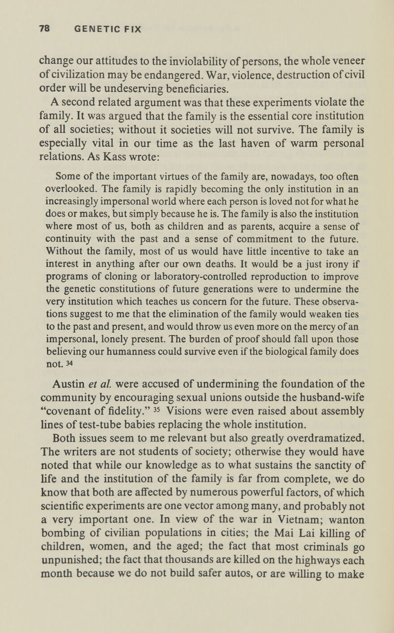 78 GENETIC FíX change our attitudes to the inviolability of persons, the whole veneer of civilization may be endangered. War, violence, destruction of civil order will be undeserving beneficiaries. A second related argument was that these experiments violate the family. It was argued that the family is the essential core institution of all societies; without it societies will not survive. The family is especially vital in our time as the last haven of warm personal relations. As Kass wrote: Some of the important virtues of the family are, nowadays, too often overlooked. The family is rapidly becoming the only institution in an increasingly impersonal world where each person is loved not for what he does or makes, but simply because he is. The family is also the institution where most of us, both as children and as parents, acquire a sense of continuity with the past and a sense of commitment to the future. Without the family, most of us would have Uttle incentive to take an interest in anything after our own deaths. It would be a just irony if programs of cloning or laboratory-controlled reproduction to improve the genetic constitutions of future generations were to undermine the very institution which teaches us concern for the future. These observa¬ tions suggest to me that the elimination of the family would weaken ties to the past and present, and would throw us even more on the mercy of an impersonal, lonely present. The burden of proof should fall upon those beheving our humanness could survive even if the biological family does not. 34 Austin et al were accused of undermining the foundation of the community by encouraging sexual unions outside the husband-wife covenant of fidelity. зз Visions were even raised about assembly lines of test-tube babies replacing the whole institution. Both issues seem to me relevant but also greatly overdramatized. The writers are not students of society; otherwise they would have noted that while our knowledge as to what sustains the sanctity of life and the institution of the family is far from complete, we do know that both are affected by numerous powerful factors, of which scientific experiments are one vector among many, and probably not a very important one. In view of the war in Vietnam; wanton bombing of civilian populations in cities; the Mai Lai killing of children, women, and the aged; the fact that most criminals go unpunished; the fact that thousands are killed on the highways each month because we do not build safer autos, or are wiUing to make
