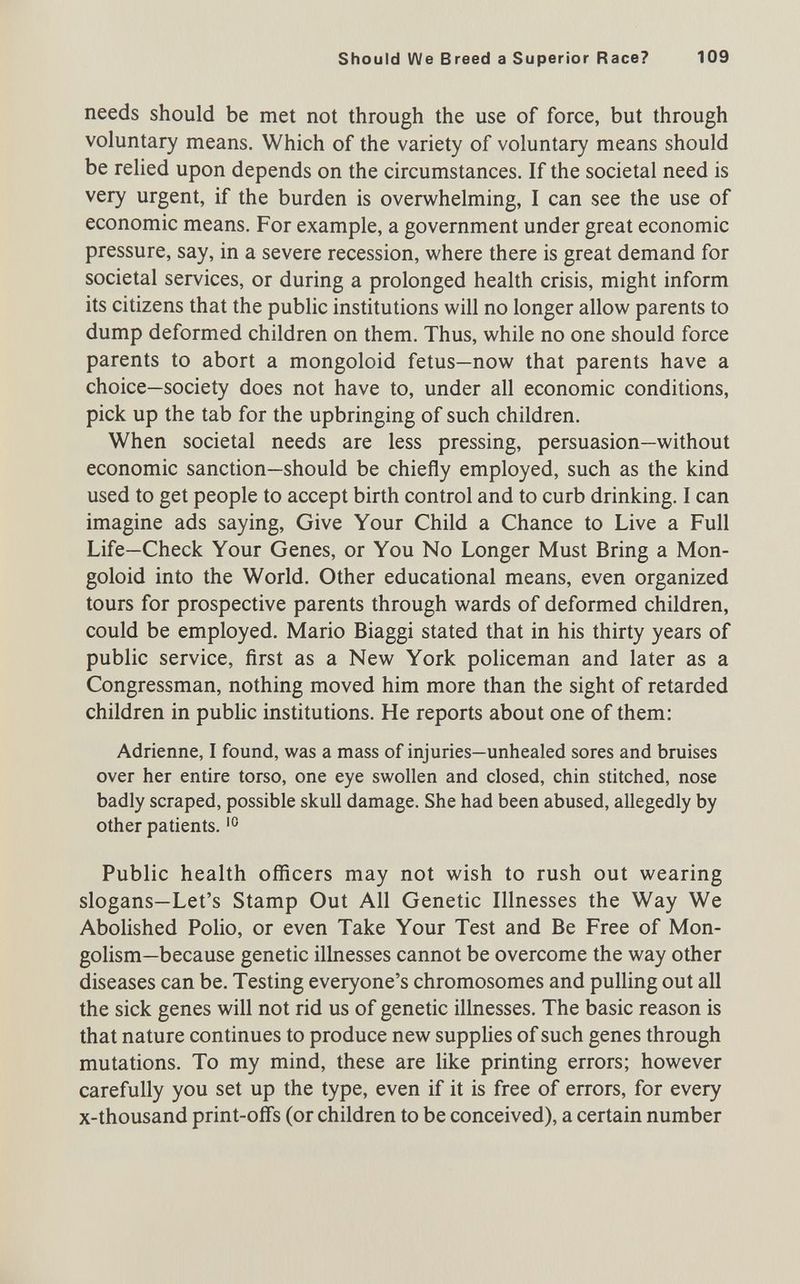 Should We Breed a Superior Race? 109 needs should be met not through the use of force, but through voluntary means. Which of the variety of voluntary means should be relied upon depends on the circumstances. If the societal need is very urgent, if the burden is overwhelming, I can see the use of economic means. For example, a government under great economic pressure, say, in a severe recession, where there is great demand for societal services, or during a prolonged health crisis, might inform its citizens that the public institutions will no longer allow parents to dump deformed children on them. Thus, while no one should force parents to abort a mongoloid fetus—now that parents have a choice—society does not have to, under all economic conditions, pick up the tab for the upbringing of such children. When societal needs are less pressing, persuasion—without economic sanction—should be chiefly employed, such as the kind used to get people to accept birth control and to curb drinking. I can imagine ads saying. Give Your Child a Chance to Live a Full Life—Check Your Genes, or You No Longer Must Bring a Mon¬ goloid into the World. Other educational means, even organized tours for prospective parents through wards of deformed children, could be employed. Mario Biaggi stated that in his thirty years of public service, first as a New York policeman and later as a Congressman, nothing moved him more than the sight of retarded children in public institutions. He reports about one of them: Adrienne, I found, was a mass of injuries—unhealed sores and bruises over her entire torso, one eye swollen and closed, chin stitched, nose badly scraped, possible skull damage. She had been abused, allegedly by other patients. Public health officers may not wish to rush out wearing slogans—Let's Stamp Out All Genetic Illnesses the Way We Abolished Polio, or even Take Your Test and Be Free of Mon¬ golism—because genetic illnesses cannot be overcome the way other diseases can be. Testing everyone's chromosomes and pulling out all the sick genes will not rid us of genetic illnesses. The basic reason is that nature continues to produce new supplies of such genes through mutations. To my mind, these are like printing errors; however carefully you set up the type, even if it is free of errors, for every x-thousand print-offs (or children to be conceived), a certain number it...