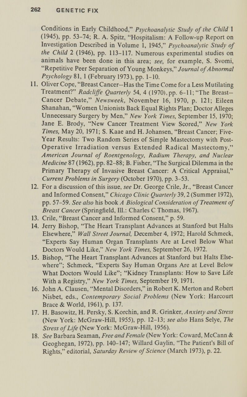 262 GENETIC FIX Conditions in Early Childhood, Psychoanalytic Study of the Child 1 (1945), pp. 53-74; R. A. Spitz, Hospitalism; A Follow-up Report on Investigation Described in Volume 1, 1945, Psychoanalytic Study of the Child 2 (1946), pp. 113-117. Numerous experimental studies on animals have been done in this area; see, for example, S. Svomi, Repetitive Peer Separation of Young Monkeys, Journal of Abnormal Psychology 81, 1 (February 1973), pp. 1-10. 11. Oliver Cope, Breast Cancer—Has the Time Come for a Less Mutilating Treatment? Radcliffe Quarterly 54, 4 (1970),pp. 6-11; The Breast- Cancer Debate, Newsweek, November 16, 1970, p. 121; Eileen Shanahan, Women Unionists Back Equal Rights Plan; Doctor Alleges Unnecessary Surgery by Men, New York Times, September 15, 1970; Jane E. Brody, New Cancer Treatment View Scored, New York Times, May 20, 1971; S. Kaae and H. Johansen, Breast Cancer; Five- Year Results: Two Random Series of Simple Mastectomy with Post- Operative Irradiation versus Extended Radical Mastectomy, American Journal of Roentgenology, Radium Therapy, and Nuclear Medicine 87 (1962), pp. 82-88; B. Fisher, The Surgical Dilemma in the Primary Therapy of Invasive Breast Cancer: A Critical Appraisal, Current Problems in Surgery (October 1970), pp. 3-53. 12. For a discussion of this issue, see Dr. George Crile, Jr., Breast Cancer and Informed Consent, Chicago Clinic Quarterly 39,2 (Summer 1972), pp. 57-59. See also his book A Biological Consideration of Treatment of Breast Cancer (Springfield, 111.: Charles С Thomas, 1967). 13. Crile, Breast Cancer and Informed Consent, p. 59. 14. Jerry Bishop, The Heart Transplant Advances at Stanford but Halts Elsewhere, Wall Street Journal, December 4, 1972; Harold Schmeck, Experts Say Human Organ Transplants Are at Level Below What Doctors Would Like, New York Times, September 26, 1972. 15. Bishop, The Heart Transplant. Advances at Stanford but Halts Else¬ where; Schmeck, Experts Say Human Organs Are at Level Below What Doctors Would Like; Kidney Transplants: How to Save Life With a Registry, New York Times, September 19, 1971. 16. John A. Clausen, Mental Disorders, in Robert K. Merton and Robert Nisbet, eds.. Contemporary Social Problems (New York: Harcourt Brace & World, 1961), p. 137. 17. H. Basowitz, H. Persky, S. Korchin, and R. Gnnkei, Anxiety and Stress (New York: McGraw-Hill, 1955), pp. 12-13; see also Hans Selye, The Stress of Life (New York: McGraw-Hill, 1956). 18. See Barbara Seaman, Free and Female (New York: Coward, McCann & Geoghegan, 1972), pp. 140-147; Willard Gaylin, The Patient's Bill of Rights, editorial, Saturday Review of Science (March 1973), p. 22.