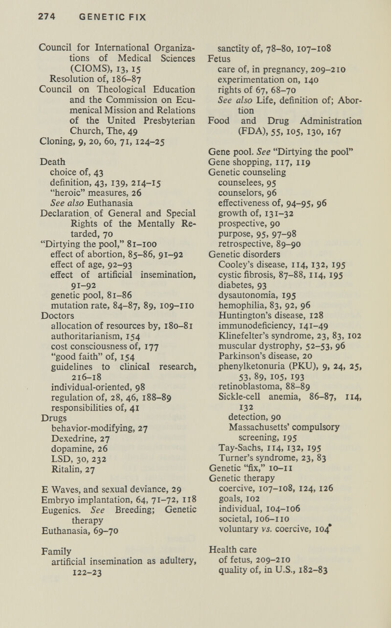 274 GENETIC FIX Council for International Organiza¬ tions of Medical Sciences (CIOMS), 13,15 Resolution of, 186-87 Council on Theological Education and the Commission on Ecu¬ menical Mission and Relations of the United Presbyterian Church, The, 49 Cloning, 9, 20, 60, 71, 124-25 Death choice of, 43 definition, 43, 139, 214-15 heroic measures, 26 See also Euthanasia Declaration, of General and Special Rights of the Mentally Re¬ tarded, 70 Dirtying the pool, 81-100 effect of abortion, 85-86, 91-92 effect of age, 92-93 effect of artificial insemination, 91-92 genetic pool, 81-86 mutation rate, 84-87, 89, 109-110 Doctors allocation of resources by, 180-81 authoritarianism, 154 cost consciousness of, 177 good faith of, 154 guidelines to clinical research, 216-18 individual-oriented, 98 regulation of, 28, 46, 188-89 responsibilities of, 41 Drugs behavior-modifying, 27 Dexedrine, 27 dopamine, 26 LSD, 30, 232 RitaUn, 27 E Waves, and sexual deviance, 29 Embryo implantation, 64, 71-72, 118 Eugenics. See Breeding; Genetic therapy Euthanasia, 69-70 Family artificial insemination as adultery, 122-23 sanctity of, 78-80,107-108 Fetus care of, in pregnancy, 209-210 experimentation on, 140 rights of 67, 68-70 See also Life, definition of; Abor¬ tion Food and Drug Administration (FDA), 55, 105, 130, 167 Gene pool. See Dirtying the pool Gene shopping, 117, 119 Genetic counseling counselees, 95 counselors, 96 effectiveness of, 94-95, 96 growth of, 131-32 prospective, 90 purpose, 95, 97-98 retrospective, 89-90 Genetic disorders Cooley's disease, 114,132, 195 cystic fibrosis, 87-88, 114, 195 diabetes, 93 dy sautonomia, 195 hemophilia, 83, 92, 96 Huntington's disease, 128 immunodeficiency, 141-49 Klinefelter's syndrome, 23, 83, 102 muscular dystrophy, 52-53, 96 Parkinson's disease, 20 phenylketonuria (PKU), 9, 24, 25, 53, 89, 105, 193 retinoblastoma, 88-89 Sickle-cell anemia, 86-87, 114, 132 detection, 90 Massachusetts' compulsory screening, 195 Tay-Sachs, 114, 132, 195 Turner's syndrome, 23, 83 Genetic fix, lo-ii Genetic therapy coercive, 107-108, 124, 126 goals, 102 individual, 104-106 societal, 106-110 voluntary vj. coercive, 104* Health care of fetus, 209-210 quality of, in U.S., 182-83