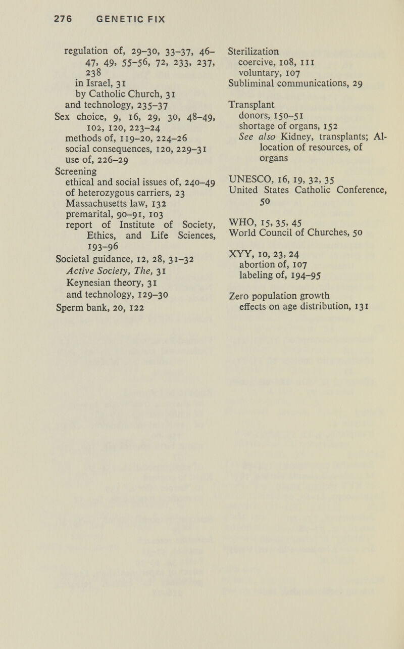 276 GENETIC FIX regulation of, 29-30, 33-37, 46- 47, 49, 55-56, 72, 233, 237, 238 in Israel, 31 by Catholic Church, 31 and technology, 235-37 Sex choice, 9, 16, 29, 30, 48-49, 102, 120, 223-24 methods of, 119-20, 224-26 social consequences, 120, 229-31 use of, 226-29 Screening ethical and social issues of, 240-49 of heterozygous carriers, 23 Massachusetts law, 132 premarital, 90-91, 103 report of Institute of Society, Ethics, and Life Sciences, 193-96 Societal guidance, 12, 28, 31-32 Active Society, The, 31 Keynesian theory, 31 and technology, 129-30 Sperm bank, 20, 122 Sterilization coercive, 108, ill voluntary, 107 Subliminal communications, 29 Transplant donors, 150-51 shortage of organs, 152 See also Kidney, transplants; Al¬ location of resources, of organs UNESCO, 16, 19, 32, 35 United States Catholic Conference, 50 WHO, 15, 35, 45 World Council of Churches, 50 XYY, 10, 23, 24 abortion of, 107 labeHng of, 194-95 Zero population growth effects on age distribution, 131